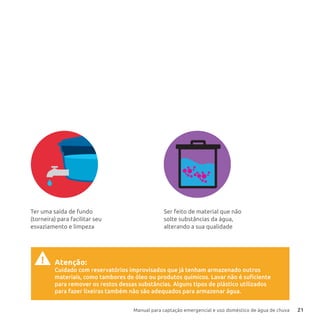 Manual para captação emergencial e uso doméstico de água de chuva 21
Atenção:
Cuidado com reservatórios improvisados que já tenham armazenado outros
materiais, como tambores de óleo ou produtos químicos. Lavar não é suficiente
para remover os restos dessas substâncias. Alguns tipos de plástico utilizados
para fazer lixeiras também não são adequados para armazenar água.
!
Ser feito de material que não
solte substâncias da água,
alterando a sua qualidade
Ter uma saída de fundo
(torneira) para facilitar seu
esvaziamento e limpeza
 