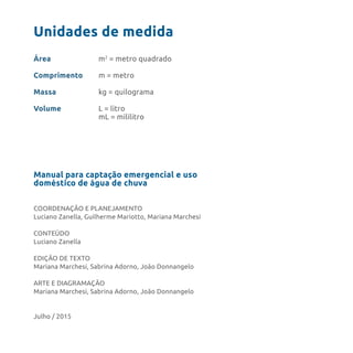 Manual para captação emergencial e uso
doméstico de água de chuva
COORDENAÇÃO E PLANEJAMENTO
Luciano Zanella, Guilherme Mariotto, Mariana Marchesi
CONTEÚDO
Luciano Zanella
EDIÇÃO DE TEXTO
Mariana Marchesi, Sabrina Adorno, João Donnangelo
ARTE E DIAGRAMAÇÃO
Mariana Marchesi, Sabrina Adorno, João Donnangelo
Julho / 2015
Unidades de medida
Área
Comprimento
Massa
Volume
m2
= metro quadrado
m = metro
kg = quilograma
L = litro
mL = mililitro
 