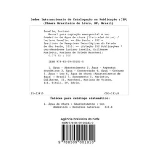Dados Internacionais de Catalogação na Publicação (CIP)
(Câmara Brasileira do Livro, SP, Brasil)
Zanella, Luciano
Manual para captação emergencial e uso
doméstico de água de chuva [livro eletrônico] /
Luciano Zanella. -- São Paulo : IPT -
Instituto de Pesquisas Tecnológicas do Estado
de São Paulo, 2015. -- (Coleção IPT Publicações /
coordenadores Luciano Zanella, Guilherme
Mariotto, Mariana de Toledo Marchesi)

ISBN 978-85-09-00181-0
1. Água - Abastecimento 2. Água - Aspectos
econômicos 3. Água - Conservação 4. Água - Consumo
5. Água - Uso 6. Água de chuva (Abastecimento de
água) - Brasil 7. Saneamento I. Mariotto,
Guilherme. II. Marchesi, Mariana de Toledo.
III. Título. IV. Série.
15-03415 CDD-333.8
Índices para catálogo sistemático:
1. Água de chuva : Abastecimento : Uso
doméstico : Recursos naturais 333.8
 