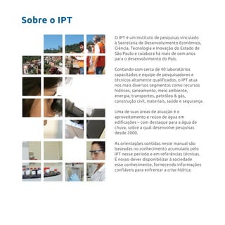 Sobre o IPT
O IPT é um instituto de pesquisas vinculado
à Secretaria de Desenvolvimento Econômico,
Ciência, Tecnologia e Inovação do Estado de
São Paulo e colabora há mais de cem anos
para o desenvolvimento do País.
Contando com cerca de 40 laboratórios
capacitados e equipe de pesquisadores e
técnicos altamente qualificados, o IPT atua
nos mais diversos segmentos como recursos
hídricos, saneamento, meio ambiente,
energia, transportes, petróleo & gás,
construção civil, materiais, saúde e segurança.
Uma de suas áreas de atuação é o
aproveitamento e reúso de água em
edificações – com destaque para a água de
chuva, sobre a qual desenvolve pesquisas
desde 2000.
As orientações contidas neste manual são
baseadas no conhecimento acumulado pelo
IPT nesse período e em referências técnicas.
É nosso dever disponibilizar à sociedade
esse conhecimento, fornecendo informações
confiáveis para enfrentar a crise hídrica.
 