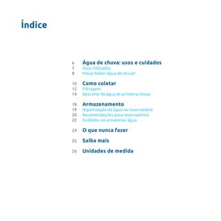 Índice
Água de chuva: usos e cuidados
Usos indicados
Posso beber água de chuva?
Como coletar
Filtragem
Descarte da água de primeira chuva
Armazenamento
Higienização da água no reservatório
Recomendações para reservatórios
Cuidados ao armazenar água
O que nunca fazer
Saiba mais
Unidades de medida
6
7
8
10
12
14
18
19
20
22
24
25
26
 