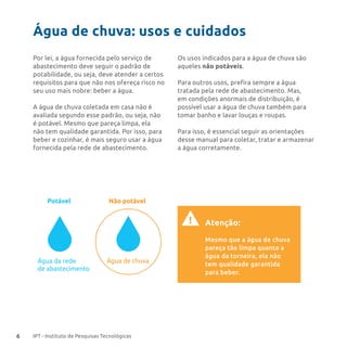 6 IPT - Instituto de Pesquisas Tecnológicas
Água de chuva: usos e cuidados
Por lei, a água fornecida pelo serviço de
abastecimento deve seguir o padrão de
potabilidade, ou seja, deve atender a certos
requisitos para que não nos ofereça risco no
seu uso mais nobre: beber a água.
A água de chuva coletada em casa não é
avaliada segundo esse padrão, ou seja, não
é potável. Mesmo que pareça limpa, ela
não tem qualidade garantida. Por isso, para
beber e cozinhar, é mais seguro usar a água
fornecida pela rede de abastecimento.
Os usos indicados para a água de chuva são
aqueles não potáveis.
Para outros usos, prefira sempre a água
tratada pela rede de abastecimento. Mas,
em condições anormais de distribuição, é
possível usar a água de chuva também para
tomar banho e lavar louças e roupas.
Para isso, é essencial seguir as orientações
desse manual para coletar, tratar e armazenar
a água corretamente.
Água de chuvaÁgua da rede
de abastecimento
Potável Não potável
Atenção:
Mesmo que a água de chuva
pareça tão limpa quanto a
água da torneira, ela não
tem qualidade garantida
para beber.
!
 