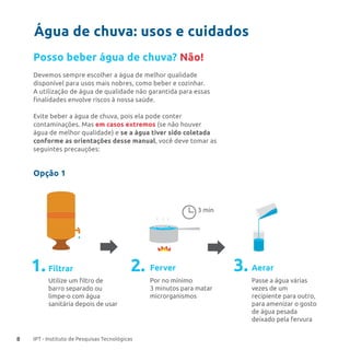 8 IPT - Instituto de Pesquisas Tecnológicas
Água de chuva: usos e cuidados
Posso beber água de chuva? Não!
Devemos sempre escolher a água de melhor qualidade
disponível para usos mais nobres, como beber e cozinhar.
A utilização de água de qualidade não garantida para essas
finalidades envolve riscos à nossa saúde.
Evite beber a água de chuva, pois ela pode conter
contaminações. Mas em casos extremos (se não houver
água de melhor qualidade) e se a água tiver sido coletada
conforme as orientações desse manual, você deve tomar as
seguintes precauções:
Opção 1
FerverFiltrar
3 min
Aerar
Por no mínimo
3 minutos para matar
microrganismos
Passe a água várias
vezes de um
recipiente para outro,
para amenizar o gosto
de água pesada
deixado pela fervura
Utilize um ﬁltro de
barro separado ou
limpe-o com água
sanitária depois de usar
1. 2. 3.
 