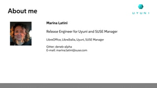 About me
Marina Latini
Release Engineer for Uyuni and SUSE Manager
LibreOffice, LibreItalia, Uyuni, SUSE Manager
Gitter: deneb-alpha
E-mail: marina.latini@suse.com
 