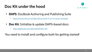 3
Doc Kit under the hood
●
DAPS: DocBook Authoring and Publishing Suite
– https://www.sfscon.it/talks/document-it-or-it-never-existed/
●
Doc Kit: Initialize & update DAPS-based docs
– https://github.com/openSUSE/doc-kit
You need to install and configure both for getting started!
 