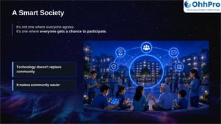 A Smart Society
It's not one where everyone agrees.
It's one where everyone gets a chance to participate.
Technology doesn't replace
community
It makes community easier
OhhPro
Life is busy, Ohhpro makes it easy
 