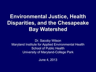 Environmental Justice, Health
Disparities, and the Chesapeake
Bay Watershed
Dr. Sacoby Wilson
Maryland Institute for Applied Environmental Health
School of Public Health
University of Maryland-College Park
June 4, 2013
 