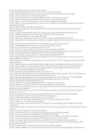 blow-on-video-games-to-make-them-work/
http://debflagg.global2.vic.edu.au/2011/05/08/kitchen
http://technoscience.global2.vic.edu.au/2012/05/07/chemical-energy/
http://blogs.evergreen.edu/mslisa/what
http://blogs.greenville.edu/students/2010/10/13/good-friends
http://www.utexas.edu/know/2010/01/15/haiti_map_collection
http://aoxion.mit.edu/humans-internal-programming-language/
http://www.consejodelamujercba.gov.ar/sitio/2011/12/presentacion-de-libro-y-
muestra-de-arte/
http://blogs.bgsu.edu/dteneyc/about/
http://blogs.capella.edu/library/2011/12/09/refworks-classic-access-ends-
december-31-2/
http://sjpp.sanford.duke.edu/2011/america-v-china-battleground-africa/
http://dukegroups-dev.oit.duke.edu/bow/2009/mentorships/
http://southwesterner.swau.edu/?p=1018
http://tlpsart.edublogs.org/2011/09/16/koalas-and-kookaburras-sit/
http://mayormcginn.seattle.gov/seattle-symphony-performs-to-hundreds-at-city-
hall/
http://acs.blogs.wm.edu/2009/11/03/deeds-v-mcdonnell-round-2/
http://languageandthinking.bard.edu/?attachment_id=89
http://ofa.fas.harvard.edu/spectrum/?p=24
http://code.cm.nsysu.edu.tw/~liquir_ice/wordpress/?p=885
http://blogs.mohave.edu/mohavewire/press-release/preparing-for-the-future/
http://vuxtabaseball.blogs.wm.edu/2010/04/12/hello-world
http://ourearth.ou.edu/2009/11/our-earth-meeting-110409
http://pages.shanti.virginia.edu/dgs4q/2011/01/21/dgs4q-012111-reactions-to-
requirements-schedule
http://educationdiversityblog.mayo.edu/2011/03/17/2011-champion-of-diversity-
here-at-mayo/
http://www.sessions.edu/campus-news/campus-news/december-gallery-highlights
http://aw2.armylive.dodlive.mil/2010/05/seek-help-take-care-of-yourselves
http://www.library.drexel.edu/blogs/drexelarchives/2009/04/14/new-online-
exhibition-mens-basketball-at-drexel
http://directorsblog.health.azdhs.gov/?p=169
http://blogs.nd.edu/graduate-school-professional-development/2012/07/26/seven-
tips-for-succeeding-as-a-new-teaching-assistant/
http://blogs.swarthmore.edu/students/chinese_3rd_yr-2/2009/11/01/%E4%BB%BB
%E7%A7%89%E5%BD%A5%E7%9A%84podcast%EF%BC%8Dmiles-davis-%E7%9A
%84%E7%88%B5%E5%A3%AB%E6%A8%82jazz/
http://web5.cns.utexas.edu/news/2004/11/global-warming-2
http://agblog.ok.gov/2010/07/26/bqa-field-days-are-coming
http://sai.calu.edu/caltimes/index.php/2009/11/19/k-9-unit-24-hour-protection-
among-police-upgrades
http://latam.blogs.ie.edu/2005/09/15/bancos-pedem-inclusao-de-brasil-china-
india-e-russia
http://blogs.greenville.edu/students/2011/04/25/platypuses-or-platypi/
http://plbh88.blogs.wm.edu/2010/07/19/sire-marly/
http://beyondbrownpaper.plymouth.edu/item/783
http://www.insidesocal.com/lakers/2010/11/bynum-update-10.html
http://ngs.ics.uci.edu/blog/?p=1054
http://rushnews.rush.edu/2012/05/17/new-vice-chairperson-for-department-of-
urology/
http://maristpoll.marist.edu/415-americans-cutting-spending-in-time-of-economic-
crisis/
http://elmo.academyart.edu/blog/?p=593
http://southwester.socc.edu/opinions/black-swan/?replytocom=9
http://blogs.westmont.edu/magazine/2009/03/19/1495
http://admissionblog.evansville.edu/2009/11/11/thomas-friedman-lecture/
http://cahnrsnews.wsu.edu/2000/10/09/hay-fire-costly-at-wsu/
http://recipes.extension.iastate.edu/2010/11/09/turkey-noodle-dinner
http://tourism.blogs.ie.edu/2010/10/22/la-tecnologia-en-los-siete-pasos-del-
proceso-de-viajar
http://studentweb.maconstate.edu/maconstatement/?p=719
http://www.icenews.is/index.php/2011/03/03/icelandic-court-bobby-fischer-was-
 