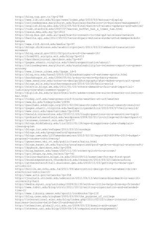 http://blog.tcp.gov.tr/?p=2788
http://www.lib.unc.edu/blogs/news/index.php/2010/03/kerouac-display
http://onlinedegrees.marylhurst.edu/business/bachelors-in-business-management/
http://english.blog.wku.edu/2012/05/02/final-batch-of-alumni-updates-and-advice/
http://tusb.stanford.edu/2007/07/warren_buffet_has_a_lower_tax.html
http://nexus.mmu.edu.my/?p=1810
http://blog.bus.qut.edu.au/ipad/how-to-connect-to-the-qut-wireless-network
http://berita.upi.edu/2011/05/03/terus-digali-mutiara-sunda-untuk-memperkokoh-
bangsa
http://www.rlc8.dcccd.edu/media/?p=97
http://blogs.dickinson.edu/arabiclitproject/2011/03/23/abbasid-translation-
movement
http://blog.usaid.gov/2011/02/picture-of-the-week-10/
http://from2001.scripts.mit.edu/blog/?p=212
http://davidsonjournal.davidson.edu/?p=647
http://pages.shanti.virginia.edu/thestrangesituation/about/
http://onlinedegrees.marylhurst.edu/sustainability/un-releases-report-on-green-
economy
http://www.liveon.uiowa.edu/?page_id=5
http://blog.vcu.edu/hanx2/2010/10/disadvantages-of-extreme-sports.html
http://bookdragon.si.edu/2006/05/01/a-boy-no-more-by-harry-mazer
http://www.sessions.edu/notes-on-design/photography/what-makes-a-potrait-great
http://blogs.miis.edu/southernexposure/2010/10/26/hello-world
http://electls.blogs.wm.edu/2011/01/10/voters-demand-a-fair-and-impartial-
judiciary-now-what/comment-page-1/
http://digilib.bu.edu/w/docs/html/soft/adobe-creative-suite-4-master-collection-
mac.html
http://today.ucf.edu/new-green-roof-tracks-weather-at-ucf/weather
http://www.bu.edu/today/node/10896
http://paulhami.edublogs.org/2011/02/04/search-cube-for-visual-search-results/
http://pages.shanti.virginia.edu/mediapolicyandethics/2010/09/07/hello-world/
http://www.cncc.edu/spartantimes/?p=1004
http://herald.cornerstone.edu/2010/11/23/tough-questions-on-a-sensitive-topic
http://podcasts2.mansfield.edu/wordpress/2008/02/01/in-college-with-darthpart-1
http://sconews.connect.sco.edu/?p=277
http://blogs.middlebury.edu/lis/2011/01/26/epa-disapproves-lake-champlain-
cleanup-plan
http://blogs.luc.edu/refugee/2011/03/15/sundays
http://blogs.nd.edu/gregcrawford/sponsors/
http://blogs.uww.edu/j237amandaramirez/2012/02/22/mayor%E2%80%99s-2013-budget-
proposal-causes-controversy/
http://genetrees.vbi.vt.edu/public/texts/hairy.html
http://blogs.bauer.uh.edu/faculty/uncategorized/prof-gelb-on-digital-statecraft/
http://daybook.davidson.edu/?p=2006
http://blog.babson.edu/news/2007/11/30/rocket-pitch-to-a-crown/
http://grc.hhups.tp.edu.tw/eco/?p=741
http://online-masters.blogs.ie.edu/2010/09/12/sometime-for-my-first-post
http://knowledgenetwork.thunderbird.edu/research/2010/03/22/cabrerachina
http://atthecenterofitall.business.gwu.edu/2010/11/10/getting-to-know-oya-
altinkilic
http://bcclib.ee.nchu.edu.tw/2011/09/abs-control-design-for-two-wheel-drive-
electrical-vehicles-2/
http://www.arts.gov/artworks/?p=358
http://journals.utoledo.edu/admission/2011/06/13/who-owns-boardwalk-or-was-it-
university-hall
http://media.myusi.org/usitoday/2009/01/30/with-a-little-help-from-my-friends/
http://www.tsbvi.edu/blog/otrvi/2011/10/12/writing-organization-and-extended-
time-2/
http://www.library.umass.edu/spcoll/cookbooks/?p=110
http://blog.case.edu/singham/2005/03/09/the_purpose_of_college
http://international.wisc.edu/blog/index.php/2011/02/22/ciber-international-
business-lectures-held-feb-25-and-march-8/
http://athwaites.global2.vic.edu.au/2008/05/23/domain-and-range/
http://stevens.usc.edu/blog/2009/06/14/compassionate-engagement/
 
