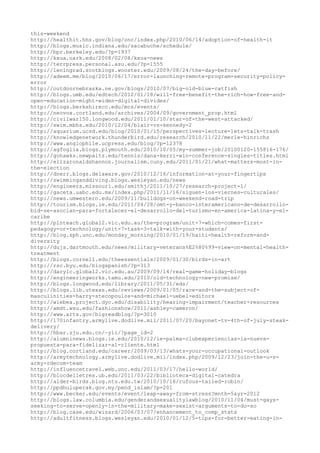 this-weekend
http://healthit.hhs.gov/blog/onc/index.php/2010/06/14/adoption-of-health-it
http://blogs.music.indiana.edu/sacabuche/schedule/
http://bpr.berkeley.edu/?p=1937
http://kxua.uark.edu/2008/02/08/kxua-news
http://terrpress.personal.asu.edu/?p=1555
http://leningrad.scotblogs.wooster.edu/2009/08/24/the-day-before/
http://adeem.me/blog/2010/06/17/error-launching-remote-program-security-policy-
error
http://outdoornebraska.ne.gov/blogs/2010/07/big-old-blue-catfish
http://blogs.umb.edu/edtech/2012/01/18/will-free-benefit-the-rich-how-free-and-
open-education-might-widen-digital-divides/
http://blogs.berkshirecc.edu/mcs/events/
http://neovox.cortland.edu/archives/2004/09/government_prop.html
http://civilwar150.longwood.edu/2011/01/10/star-of-the-west-attacked/
http://swim.mbhs.edu/2010/12/04/blair-vs-kennedy-2
http://aquarium.ucsd.edu/blog/2010/01/15/perspectives-lecture-lets-talk-trash
http://knowledgenetwork.thunderbird.edu/research/2010/11/22/merle-hinrichs
http://www.anglophile.ucpress.edu/blog/?p=12378
http://agfoglia.blogs.plymouth.edu/2010/10/05/my-summer-job/20100120-155816-176/
http://gohawks.newpaltz.edu/tennis/dana-kerri-win-conference-singles-titles.html
http://elizaronaldshannon.journalism.cuny.edu/2011/01/21/what-matters-most-in-
the-election
http://dnerr.blogs.delaware.gov/2010/12/16/information-at-your-fingertips
http://swimminganddiving.blogs.wesleyan.edu/news
http://engineers.missouri.edu/smithj/2011/10/27/research-project-1/
http://gaceta.uabc.edu.mx/index.php/2011/11/16/siguen-los-viernes-culturales/
http://news.umwestern.edu/2009/11/bulldogs-on-weekend-road-trip
http://tourism.blogs.ie.edu/2011/04/28/omt-y-banco-interamericano-de-desarrollo-
bid-se-asocian-para-fortalecer-el-desarrollo-del-turismo-en-america-latina-y-el-
caribe
http://plnteach.global2.vic.edu.au/the-program/unit-7-which-comes-first-
pedagogy-or-technology/unit-7-task-3-talk-with-your-students/
http://blog.sph.unc.edu/monday_morning/2010/01/19/haiti-health-reform-and-
diversity
http://dujs.dartmouth.edu/news/military-veterans%E2%80%99-view-on-mental-health-
treatment
http://blogs.cornell.edu/theessentials/2009/01/30/birds-in-art
http://rsc.byu.edu/blogspanish/?p=313
http://darylc.global2.vic.edu.au/2009/09/14/real-game-holiday-blogs
http://engineeringworks.tamu.edu/2010/old-technology-new-promise/
http://blogs.longwood.edu/library/2011/05/31/eds/
http://blogs.lib.utexas.edu/reviews/2009/01/05/race-and-the-subject-of-
masculinities-harry-stecopoulos-and-michael-uebel-editors
http://wiebea.project.dyc.edu/disability/hearing-impairment/teacher-resources
http://amdt.wsu.edu/fashionshow/2011/ashley-cameron/
http://www.arts.gov/bigreadblog/?p=3010
http://170infantry.armylive.dodlive.mil/2011/07/20/bayonet-tv-4th-of-july-steak-
delivery/
http://hbar.zju.edu.cn/~yli/?page_id=2
http://alumninews.blogs.ie.edu/2010/12/ie-palma-clubexperiencias-la-nueva-
propuesta-para-fidelizar-al-cliente.html
http://blog.cortland.edu/career/2009/03/13/whats-your-occupational-outlook
http://armytechnology.armylive.dodlive.mil/index.php/2009/12/23/join-the-u-s-
army-rdecom-team
http://influencetravel.web.unc.edu/2011/03/17/hello-world/
http://blocdelletres.ub.edu/2011/03/22/biblioteca-digital-catedra
http://alder-birds.blog.ntu.edu.tw/2010/10/16/rufous-tailed-robin/
http://ppdhuluperak.gov.my/pend_islam/?p=201
http://www.becker.edu/events/event/leap-away-from-stress?mnth=5&yr=2012
http://blogs.law.columbia.edu/genderandsexualitylawblog/2010/11/04/must-gays-
seeking-to-serve-openly-in-the-military-make-sexist-arguments-to-do-so
http://blog.case.edu/wizard/2006/03/07/enhancement_to_comp_stats
http://adultfitness.blogs.wesleyan.edu/2010/01/12/5-tips-for-better-eating-in-
 