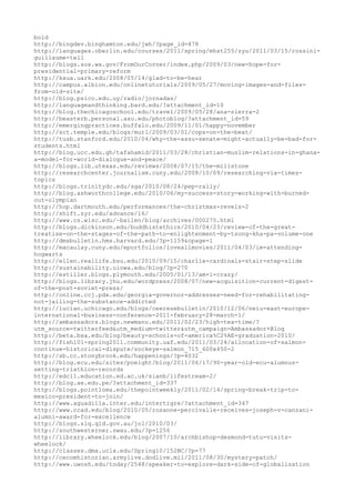 bold
http://bingdev.binghamton.edu/jwh/?page_id=478
http://languages.oberlin.edu/courses/2011/spring/mhst255/zyu/2011/03/15/rossini-
guillaume-tell
http://blogs.sos.wa.gov/FromOurCorner/index.php/2009/03/new-hope-for-
presidential-primary-reform
http://kxua.uark.edu/2008/05/14/glad-to-be-hear
http://campus.albion.edu/onlinetutorials/2009/05/27/moving-images-and-files-
from-old-site/
http://blog.psico.edu.uy/radio/jornadas/
http://languageandthinking.bard.edu/?attachment_id=10
http://blog.thechicagoschool.edu/travel/2009/05/28/ana-sierra-2
http://beasterb.personal.asu.edu/photoblog/?attachment_id=59
http://emergingpractices.buffalo.edu/2009/11/01/happy-november
http://sct.temple.edu/blogs/murl/2009/03/01/cops-on-the-beat/
http://tusb.stanford.edu/2010/04/why-the-assu-senate-might-actually-be-bad-for-
students.html
http://blog.ucc.edu.gh/tafahamid/2011/03/28/christian-muslim-relations-in-ghana-
a-model-for-world-dialogue-and-peace/
http://blogs.lib.utexas.edu/reviews/2008/07/15/the-millstone
http://researchcenter.journalism.cuny.edu/2008/10/09/researching-via-times-
topics
http://blogs.trinitydc.edu/sga/2010/08/24/pep-rally/
http://blog.ashworthcollege.edu/2010/06/my-success-story-working-with-burned-
out-olympian
http://hop.dartmouth.edu/performances/the-christmas-revels-2
http://shift.syr.edu/advance/16/
http://www.cs.wisc.edu/~bailen/blog/archives/000275.html
http://blogs.dickinson.edu/buddhistethics/2010/04/23/review-of-the-great-
treatise-on-the-stages-of-the-path-to-enlightenment-by-tsong-kha-pa-volume-one
http://dmsbulletin.hms.harvard.edu/?p=1159&cpage=1
http://macaulay.cuny.edu/eportfolios/loveallmovies/2011/04/03/im-attending-
hogwarts
http://ellen.reallife.bsu.edu/2010/09/15/charlie-cardinals-stair-step-slide
http://sustainability.uiowa.edu/blog/?p=270
http://estiller.blogs.plymouth.edu/2005/01/13/am-i-crazy/
http://blogs.library.jhu.edu/wordpress/2008/07/new-acquisition-current-digest-
of-the-post-soviet-press/
http://online.ccj.pdx.edu/georgia-governor-addresses-need-for-rehabilitating-
not-jailing-the-substance-addicted
http://lucian.uchicago.edu/blogs/ceeresebulletin/2010/12/06/neiu-east-europe-
international-business-conference-2011-february-28-march-1/
http://ambassadors.blogs.newmanu.edu/2011/02/23/high-tea-time/?
utm_source=twitterfeed&utm_medium=twitter&utm_campaign=Ambassador+Blog
http://beta.bsa.edu/blog/beauty-schools-of-america%C2%AE-graduation-2010/
http://fish101-spring2011.community.uaf.edu/2011/03/24/allocation-of-salmon-
continue-historical-dispute/sockeye-salmon_715_600x450-2
http://sb.cc.stonybrook.edu/happenings/?p=4032
http://blog.ecu.edu/sites/poeight/blog/2011/06/17/90-year-old-ecu-alumnus-
setting-triathlon-records
http://edc11.education.ed.ac.uk/sianb/lifestream-2/
http://blog.ae.edu.pe/?attachment_id=337
http://blogs.pointloma.edu/thepointweekly/2011/02/14/spring-break-trip-to-
mexico-president-to-join/
http://www.aguadilla.inter.edu/intertigre/?attachment_id=347
http://www.ccad.edu/blog/2010/05/rosanne-percivalle-receives-joseph-v-canzani-
alumni-award-for-excellence
http://blogs.slq.qld.gov.au/jol/2010/03/
http://southwesterner.swau.edu/?p=1256
http://library.wheelock.edu/blog/2007/10/archbishop-desmond-tutu-visits-
wheelock/
http://classes.dma.ucla.edu/Spring10/152BC/?p=77
http://cecomhistorian.armylive.dodlive.mil/2011/08/30/mystery-patch/
http://www.uwosh.edu/today/2548/speaker-to-explore-dark-side-of-globalization
 