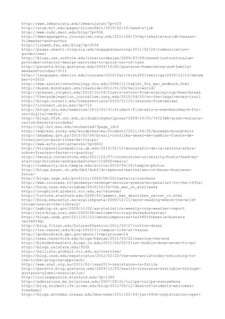 http://www.immaculata.edu/immaculatan/?p=310
http://alum.mit.edu/pages/sliceofmit/2010/02/10/need-a-job
http://www.cudc.kent.edu/blog/?p=936
http://debrapangestu.journalism.cuny.edu/2011/08/15/my-jakarta-suridh-hassan-
filmmaker-and-author
http://libweb.fau.edu/blog/?p=3034
http://pages.shanti.virginia.edu/engagedlearning/2011/02/26/communication-
guidelines/
http://blogs.cas.suffolk.edu/interiordesign/2009/07/09/nesad-instructoralum-
provides-interior-design-services-to-girls-inc-of-lynn
http://parents.blog.gustavus.edu/2009/10/02/gustavus-homecoming-and-family-
weekend-october-9-11
http://languages.oberlin.edu/courses/2010/fall/hist293/zkerriga/2010/12/13/decem
ber-2-2010
http://www.assistivetechnology.vcu.edu/2008/11/tablet_for_mac_modbook.html
http://mukom.mondragon.edu/ikaskide/2011/01/24/hello-world/
http://gleaner.rutgers.edu/2010/10/18/flyers-return-from-stanley-cup-heartbreak
http://thenycdelegation.journalism.cuny.edu/2010/04/25/on-the-legal-money-trail
http://blogs.cornell.edu/theessentials/2010/11/15/lessons-from-malawi
http://iconnect.atsu.edu/?p=716
http://blogs.uvu.edu/newsroom/2012/01/31/student-film-sets-a-new-benchmark-for-
uvu-digital-media/
http://blogs.ffyh.unc.edu.ar/diablosymariposas/2009/10/03/3%C2%BA-grado-escuela-
carlos-becerra-cordoba/
http://cg1.hrt.msu.edu/enchanted/?page_id=2
http://wdpress.rocky.edu/wordpress-mu/student2/2011/04/30/bozeman-bound-brrr
http://amambay.gov.py/2010/05/04/brasil-confirma-deseo-de-cambiar-fuente-de-
financiacion-para-linea-de-itaipu/
http://www.arts.gov/artworks/?p=6831
http://blocpavellorepublica.ub.edu/2010/02/12/monografic-de-la-revista-afers-
sobre-francesc-ferrer-i-guardia/
http://herald.cornerstone.edu/2011/10/07/cornerstone-university-hosts-feed-my-
starving-children-and-packed-over-110000-meals/
http://community.mis.temple.edu/elvita/2010/04/29/temple-photos
http://blogs.bauer.uh.edu/bbf/kuhf/dr-spencer-berthelsen-on-bauer-business-
focus/
http://blogs.sage.edu/porfirio/2009/08/20/castells-luncheon
http://www.coinnews.tv/germanys-revenge-ominous-greece-eu-parallel-to-the-1930s/
http://blog.case.edu/singham/2010/10/24/the_war_on_wikileaks
http://coughlin4.global2.vic.edu.au/calendar
http://torture.stanford.edu/2008/03/yemeni_man_describes_secret_ci.html
http://blog.educastur.es/englishpoeta/2009/12/11/were-reading-where-the-wild-
things-are-at-the-library/
http://agblog.ok.gov/2009/11/02/ag-statistics-weekly-crop-weather-report
http://eis-blog.ucsc.edu/2009/06/welcome-to-iraq-durkadurkastan/
http://blogs.usda.gov/2011/01/12/smokejumpers-as-%e2%80%9cbeetle-busters
%e2%80%9d/
http://blog.fitnyc.edu/futureoffashion/2011/03/27/cotton-dress
http://vsa.vassar.edu/blog/2010/11/campus-life-at-vassar
http://govbooktalk.gpo.gov/about/?replytocom=16
http://news.haverford.edu/blogs/hkwlab/2011/03/22/nearing-the-end
http://blended-masters.blogs.ie.edu/2011/06/03/first-module-done-seven-to-go/
http://blogs.calstate.edu/50th
http://kallista.global2.vic.edu.au/overview/
http://blog.iese.edu/expatriatus/2012/02/22/the-new-world-order-returning-to-
the-tribe-grouping-approach/
http://www.anat.org.au/2011/02/isea2013-resistance-is-futile
http://parents.blog.gustavus.edu/2009/12/03/health-insurance-available-through-
gustavus-alumni-association/
http://collegepuzzle.stanford.edu/?p=1386
http://admissions.me.holycross.edu/2007/09/21/tulips-tulips-everywhere
http://blog.studentlife.uiowa.edu/blog/2012/06/12/dean-of-students-welcomes-
freshman/
http://blogs.mccombs.utexas.edu/bba-news/2011/01/24/jan-24th-registration-open-
 