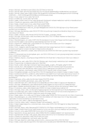 http://blogi.ee/matttias/2011/01/27/hello-world
http://blog.epa.gov/blog/2009/02/25/science-wednesday-underwater-science/
http://blog.case.edu/cfp2/2006/08/Step%201%20Steal%20underpants%20-%20Step
%202%20...%20-%20Step%203%20North%20Island.html
http://jas.eepis-its.edu/?p=1216
http://cobblog.cord.edu/?p=3341
http://www.creativecircus.edu/podcast/podcast-shawn-webster-ad-biz-headhunter/
http://fashion.parsons.edu/2010/06/01/1782
http://www.creativecircus.edu/featured/5948
http://laboralcentrodearte.uoc.edu/posgrado/
http://southwestern.edu/su_blogs/megaphone/2010/01/28/dying-city-features-
workof-su-students
http://blogs.berkeley.edu/2010/07/06/slouching-toward-a-double-dip-or-a-lousy-
recovery-at-best
http://www.utexas.edu/know/2010/03/02/tower_orange_texas
http://blogs.dickinson.edu/ecofeminism/2011/02/15/what-makes-a-healthy-
ecofeminist-community
http://bookdragon.si.edu/1997/03/01/premonitions-the-kaya-anthology-of-new-
asian-north-american-poetry-edited-by-walter-k-lew
http://wyatt67.edublogs.org/2008/07/21/easy-attribution-for-images/
http://chess.edu.rs/?p=4748
http://sct.temple.edu/blogs/murl/behind-the-news/walnut-hill-community-
playground-gets-creative/sp1113walnuthillkids-2
http://blogs.edutech.nodak.edu/wfsouthlib/2009/05/08/the-jacket-by-andrew-
clements
http://libraryblog.birmingham.gov.uk/2011/09/carillion-young-engineer-raises-
over-2600-for-charity/
http://media.myusi.org/myusifaq/2008/02/25/how-do-i-maintain-two-usi-email-
accounts
http://berita.upi.edu/2011/04/02/fpips-upi-kunjungi-sekretariat-seameo/
http://learning.richmond.edu/atc/?p=244
http://acm.ucmo.edu/wp-content/gallery/game_night_09/game.php?t=628
http://alum.mit.edu/pages/sliceofmit/2010/08/23/traveling-reluctantly
http://journalism.berkeley.edu/conf/2011/immigration/photos-2/10-2/
http://collegian.csufresno.edu/2008/03/07/mock-job-interviews/
http://stephanievegh.ca/blog/2011/02/25/weekend-unlinked-llama-llama-llama
http://arboretum75th.ucdavis.edu/events/guided-tour-natures-gallery-court-2
http://beyondpenguins.ehe.osu.edu/issue/keeping-warm/keeping-warm-virtual-
bookshelf
http://xpress.sfsu.edu/archives/news/014759.html
http://cronkitehhh.personal.asu.edu/?p=1230
http://eecsblogs.mit.edu/blog/ttulabandhula/2011/08/17/opinion-dynamics
http://blogs.usembassy.gov/benfranklinsblogparis/2012/05/21/remarks-by-
president-obama-and-president-hollande-of-france-after-bilateral-meeting/
http://library.ndsu.edu/downtown/2009/12/new-items-available-10
http://blogs.utpl.edu.ec/blogtutupaly/galeria-fotografica-2/bi6z9q060421-022
http://rockblogs.psu.edu/climate/2008/10/the-ethics-of-allocating-public-
research-funds-for-carbon-capture-and-storage.html
http://www.smsn.vic.edu.au/ictguy/index.php/2008/05/24/scratch-in-the-classroom
http://bookdragon.si.edu/2009/07/22/children-of-the-sea-vol-1-by-daisuke-
igarashi-translated-by-jn-productions
http://ils.unc.edu/~jweis/wordpress/?p=97
http://volta.sdsu.edu/~seeyou/home/?attachment_id=173
http://smallapplesports.journalism.cuny.edu/2011/02/08/apple-a-day-borough-
championships
http://blogs.bgsu.edu/danyeng207/2009/01/25/fear-and-memory-in-las-vegas
http://www.creativecircus.edu/events/join-us-for-social-media-atlanta-2010
http://slutv.slu.edu/2009/08/join-slu-tv/trackback
http://parents.blog.gustavus.edu/2006/04/01/commencement-at-gustavus-3
http://greenlaw.blogs.law.pace.edu/2012/04/23/u-s-v-stevens-revisited/
http://fashion.parsons.edu/2010/06/23/1931
http://electionupdates.caltech.edu/?p=965
http://blogs.baylor.edu/new_electronic_resources/2011/03/30/932/
http://www.ccad.edu/blog/2011/02/seniors-celebrate-%E2%80%98100-days-until-
 