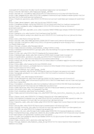 instead-of-libraries-folder-with-windows-explorer-on-windows-7
http://forum.davidson.edu/explore/?page_id=684
http://blogs.ei.columbia.edu/2010/09/13/the-electric-cities-of-the-future
http://gbr.pepperdine.edu/2010/08/judgment-how-winning-leaders-make-great-calls-
by-noel-m-tichy-and-warren-g-bennis
http://fashion.parsons.edu/2010/10/09/evolution-art-and-design-research-and-the-
phd
http://www.development.umd.edu/archives/000225.html
http://stephanievegh.ca/blog/2009/01/31/allyson-mitchells-ladies-sasquatch/
http://news.landmark.edu/independent/2011/01/20/notes-from-a-chronic-
pracrastinator/
http://pactlab-dev.spcomm.uiuc.edu/classes/08SP/496blogs/shawn/2008/02/foxhole-
radio.html
http://people.uis.edu/rschr1/onlinelearning/?p=565
http://huntington.armylive.dodlive.mil/2010/07/15/looking-for-a-job-with-the-
corps
http://wiu.edu/music/blog/?p=143
http://blogs.uww.edu/emptyplanet/2008/09/07/new-continents-discovered
http://blogs.creighton.edu/ccsj/2011/10/poverty-people-are-hungry-tell-congress-
to-feed-them-now/
http://blogs.utexas.edu/heaspa/about
http://www.educationnews.org/ednews_today/102013.html
http://nwfasaconference2010.groups.pdx.edu/workshop/filipino-american-student-
associations/
http://life.rpi.edu/2011/04/07/newhard-for-president
http://dukegroups.duke.edu/dst/events/2009-red-lounge/red-lounge-10
http://llpsmiddle.global2.vic.edu.au/2011/03/17/mathletics-in-mly/
http://sites.uci.edu/scole/2010/07/23/connoisseurship
http://english.blog.wku.edu/2012/06/22/sheridans-cinnamon-apple-scones-recipe-
modern-poetry/
http://alg.umbc.edu/usaq/archives/004440.html
http://www.edu-result.in/bseb-matric-results-2012-bseb-10th-results-2012-bseb-
10th-class-results-2012.html
http://cuseinkenya.syr.edu/?page_id=86
http://www.ucpress.edu/blog/12359/mark-twains-formative-years-out-west
http://prepsam.global2.vic.edu.au/2011/06/14/traffic-school-fun/prep-
excursion054/
http://blogs.iwu.edu/argus/archives/
http://law.marquette.edu/facultyblog/2009/10/06/legacies-of-lincoln-2
http://sites.duke.edu/intervarsity2015/2011/08/23/come-meet-us-at-the-religious-
life-fair-tmrw-824
http://academic.stedwards.edu/socialmedia/idelacr2/2012/04/08/free-workshop-
about-branding-on-twitter-at-st-edwards-university/
http://www.waialae.edu/2010/08/august-18-2010-waialae-weekly-available-online/
http://bioinfo.ustc.edu.cn/seagven/?p=585
http://art.bradley.edu/bug/?attachment_id=514
http://www.assistivetechnology.vcu.edu/2007/08/ten_terrific_reasons_to_use_it.ht
ml
http://kxua.uark.edu/2009/01/11/magic-hassle-at-the-ameroplace
http://blocpavellorepublica.ub.edu/2010/02/03/la-biblioteca-del-pavello-de-la-
republica-al-museu-virtual-de-la-universitat-de-barcelona
http://gaceta.uabc.edu.mx/index.php/2012/03/06/imparten-curso-basico-de-juicios-
orales/
http://blog.bbc.edu/2010/02/morning-classes-part-of-discipline/
http://blogs.nursing.jhu.edu/to-think-or-not-groupthink-that-is-the-question
http://jn430.ua.edu/2012/01/comparing-graphics/
http://www.lib.unc.edu/blogs/ncm/index.php/2008/06/15/leonard-medical-school
http://armytechnology.armylive.dodlive.mil/index.php/2010/10/15/picatinny-lands-
3-of-the-armys-10-greatest-inventions-of-2009/
http://light.wittenberg.edu/blog/obama/2009/01/21/pictures-from-the-awesome-
inauguration/dsc03215
http://www.create.cett.msstate.edu/wp/?p=103
http://blogs.babson.edu/babson_news_blog/2010/10/31/zero-waste-challenge-at-
babson-college
 