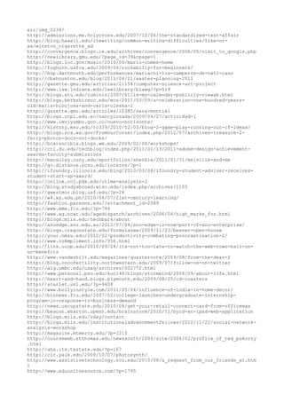 air/img_0234/
http://admissions.me.holycross.edu/2007/10/06/the-standardized-test-affair
http://blog.hawaii.edu/itewriting/common-writing-difficulties/like-or-
as/winston_cigarette_ad
http://convergence.blogs.ie.edu/archives/convergence/2008/05/visit_to_google.php
http://newlibrary.gmu.edu/?page_id=39&cpage=1
http://blogs.loc.gov/music/2010/06/mario-comes-home
http://foghorn.usfca.edu/2009/04/rockabilly-for-beginners/
http://hop.dartmouth.edu/performances/mariachi-los-camperos-de-nati-cano
http://cbshouston.edu/blog/2011/04/21/easter-planning-2011
http://gazette.gmu.edu/articles/21154/computer-science-art-project
http://www.law.indiana.edu/lawlibrary/blawg/?p=519
http://blogs.atu.edu/luminis/2007/01/is-my-calendar-publicly-viewab.html
http://blogs.berkshirecc.edu/mcs/2011/03/09/a-celebration-one-hundred-years-
old/maria-hinojosa-and-carla-oleska-2
http://gazette.gmu.edu/articles/20385/sara-montiel
http://blogs.utpl.edu.ec/nancylozada/2009/04/27/actividad-1
http://www.imviyumbo.gov.co/nuevo-horizonte/
http://history.msu.edu/tc339/2010/02/03/blog-2-game-play-running-out-of-ideas/
http://blogs.sos.wa.gov/FromOurCorner/index.php/2012/07/archives-treasure-2-
ferry-photos-docs-not-docks/
http://bcarancibia.blogs.wm.edu/2009/02/08/workshops/
http://ctl.du.edu/techblog/index.php/2011/01/13/2011-adobe-design-achievement-
awards-faculty-submissions
http://macaulay.cuny.edu/eportfolios/shenkle/2011/01/31/melville-and-me
http://go.distance.ncsu.edu/interns/?p=1
http://ifoundry.illinois.edu/blog/2010/03/08/ifoundry-student-adviser-receives-
student-start-up-award/
http://online.ccj.pdx.edu/crime-analysis-2
http://blog.studyabroad.wisc.edu/index.php/archives/1105
http://gwestmor.blog.usf.edu/?p=26
http://w4.xs.edu.ph/2010/06/07/21st-century-learning/
http://fashion.parsons.edu/?attachment_id=2089
http://www.mme.fiu.edu/?p=784
http://www.ag.ncat.edu/agedispatch/archives/2006/04/high_marks_for.html
http://blogs.miis.edu/techbark/about
http://anuedge.anu.edu.au/2012/07/04/anu-edge-is-now-part-of-anu-enterprise/
http://blogs.oregonstate.edu/formulasae/2009/11/23/beaver-open-house
http://your.nmsu.edu/2012/02/productivity-combating-procrastination-2/
http://www.co8mpliment.info/956.html
http://link.ucop.edu/2010/09/24/its-not-too-late-to-watch-the-web-town-hall-on-
uc-benefits
http://www.vanderbilt.edu/magazines/quarternote/2009/08/from-the-dean-2
http://blog.oncofertility.northwestern.edu/2009/07/follow-us-on-twitter
http://alg.umbc.edu/usaq/archives/002772.html
http://www.personal.psu.edu/kuc148/blogs/stormwind/2008/09/about-life.html
http://heart-and-hand.blogs.plymouth.edu/2009/08/25/cd-coasters
http://scarlet.unl.edu/?p=9408
http://www.bollyinstyle.com/2011/05/04/influence-of-india-in-home-decor/
http://biznews.fiu.edu/2007/02/college-launches-undergraduate-internship-
program-in-response-to-business-demand
http://news.uscupstate.edu/2010/08/get-your-retail-connect-card-from-officemax
http://beacon.wharton.upenn.edu/brainstorm/2010/11/byrd-an-ipad-web-application
http://blogs.miis.edu/vday/contact
http://blogs.miis.edu/institutionaladvancementfellows/2010/11/22/social-network-
analysis-workshop
http://magazine.mtmercy.edu/?p=1215
http://courseweb.stthomas.edu/newssouth/2006/site/2006/02/profile_of_ted_pokorny
.html
http://aha.its.txstate.edu/?p=167
http://clc.yale.edu/2009/10/07/photosynth/
http://www.assistivetechnology.vcu.edu/2010/08/a_request_from_our_friends_at.htm
l
http://www.eduonlinesource.com/?p=1795
 