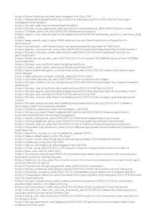 http://herrickblog.alfred.edu/suggestion/?p=1756
http://beyondbitsandatomsblog.stanford.edu/spring2011/2011/04/21/netlogo-
revamped-fire-model/
http://blogs.umb.edu/eileenmcmahon/about
http://blogs.rcoe.appstate.edu/projects/intstudteach_f09/2009/09/post.html
http://379aew.dodlive.mil/2010/05/02/base-dining-in
http://eport.stu.edu/blogs/oitacademictech/2006/04/workshop_digital_natives_digi
t.html
http://www.uwosh.edu/today/9945/education-at-the-forefront-of-march-15-
discussion
http://gorenjski.com/objavljeno-na-gorenjskem-blogu-dne-17-06-2010
http://pests.journalism.cuny.edu/2010/10/16/east-harlems-healthy-food-vendor/
http://blogs.library.duke.edu/scholcomm/2009/12/23/the-textbook-world-is-
getting-flat/
http://english.blog.wku.edu/2007/05/12/it-in-place-%C2%BB-blog-archive-%C2%BB-
orson-whales
http://blogs.cas.suffolk.edu/twcprog/suffolk
http://cimss.ssec.wisc.edu/goes/blog/archives/595
http://danielprendergast.journalism.cuny.edu/2011/05/25/community-fears-gas-
vent-danger
http://www.educationnews.org/ed_reports/9314.html
http://blocdelletres.ub.edu/2007/08/13/la-ciudad-sin-tiempo
http://blogs.timeslive.co.za/pendock/2012/08/08/a-stereotype-for-august-women-
and-wine/
http://blogs.law.stanford.edu/admissions/2010/01/08/hello-2010
http://blogs.wayne.edu/honghanaexperience2011/day-by-day/day-4-thursday-12th
http://blogs.shu.edu/pslf/2010/10/found-article-491
http://blogs.lclark.edu/hart-landsberg/2012/05/21/the-unemployed-background-
noise/
http://blogs.oregonstate.edu/cambodianstudentassociation/2010/12/17/khmer-
heritage-night-volunteers-needed
http://fashion.parsons.edu/?attachment_id=1524
http://blog.uta.edu/10springgerm1442-snorris/2010/08/12/france-gall-ein-
bisschen-goethe-ein-bisschen-bonaparte
http://math.lafayette.edu/1999/03/11/1999-math-department-pictures
http://socialgamelab.poly.edu/2008/12/10/nyu-gaming-center-announced/
http://teach.albion.edu/cnt10/2009/12/06/1-habit-of-mind-teacher-scholars
http://engineering.missouri.edu/civil/degree-programs/environmental-hydraulic-
engineering
http://pacific.scoop.co.nz/?comments_popup=13374
http://www.co8mpliment.info/15.html
http://uctv.uconn.edu/blog/sportsblog/sportsdept/2011/heather-buck/
http://cobblog.cord.edu/?p=7887
http://sb.cc.stonybrook.edu/happenings/?p=792
http://link.ucop.edu/2010/11/09/annual-ucop-holiday-crafts-fair-on-dec-9
http://peo.soe.umich.edu/?p=1
http://voorhees.edu/blog/2009/10/voorhees-welcomes-association-of-collegiate-
business-schools-and-programs
http://mobile.cs.fsu.edu/fsu-route-scout-for-ios/ios-simulator-screen-shot-apr-
25-2012-06-42-10-pm-2/
http://taouellet.blogs.plymouth.edu/2009/12/03/calandar/
http://blog.richmond.edu/physicsbunn/2010/07/23/michio-kaku-is-not-helping
http://gleaner.rutgers.edu/2011/01/31/dismember-your-fears-with-dead-space-2
http://languages.oberlin.edu/courses/2011/spring/mhst255/sboyson/2011/03/06/rosi
nni-la-cenerentola
http://blogs.oregonstate.edu/communityservicecenter/2009/12/08/a-volunteer-
guide-compliments-of-idealist-org
http://ellisonchair.tamu.edu/2010/01/22/bus-trip-to-pack-trials-planned
http://blogs.iit.edu/iit_online_distance_ed/2010/08/20/ideas-for-making-your-
courses-and-content-more-effective
http://blog.uml.edu/hrdirect/2009/12/12909-conflict-of-interest-law-coming-to-
hr-direct.html
http://blogs.westmont.edu/magazine/2010/02/02/westmont-honors-dave-odell-as-
alumnus-of-the-year
 