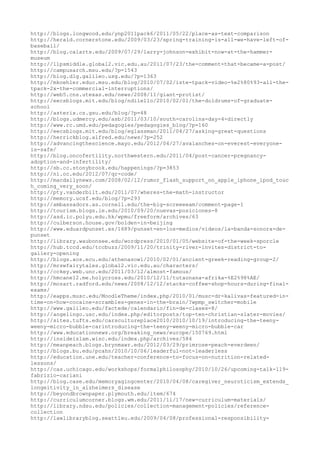 http://blogs.longwood.edu/ynp2011pack6/2011/05/22/place-as-text-comparison
http://herald.cornerstone.edu/2009/03/23/spring-training-is-all-we-have-left-of-
baseball/
http://blog.calarts.edu/2009/07/29/larry-johnson-exhibit-now-at-the-hammer-
museum
http://llpsmiddle.global2.vic.edu.au/2011/07/23/the-comment-that-became-a-post/
http://campusarch.msu.edu/?p=1543
http://blog.dlg.galileo.usg.edu/?p=1363
http://mkoehler.educ.msu.edu/blog/2010/07/02/iste-tpack-video-%e2%80%93-all-the-
tpack-2x-the-commercial-interruptions/
http://web5.cns.utexas.edu/news/2008/11/giant-protist/
http://eecsblogs.mit.edu/blog/ndilello/2010/02/01/the-doldrums-of-graduate-
school
http://asterix.cs.gsu.edu/blog/?p=48
http://blogs.udmercy.edu/asb/2011/03/10/south-carolina-day-4-directly
http://www.rc.umd.edu/pedagogies/pedagogies_blog/?p=160
http://eecsblogs.mit.edu/blog/eglassman/2011/04/27/asking-great-questions
http://herrickblog.alfred.edu/news/?p=252
http://advancingthescience.mayo.edu/2012/04/27/avalanches-on-everest-everyone-
is-safe/
http://blog.oncofertility.northwestern.edu/2011/04/post-cancer-pregnancy-
adoption-and-infertility/
http://sb.cc.stonybrook.edu/happenings/?p=3853
http://ni.oc.edu/2012/07/qr-code/
http://macdailynews.com/2008/02/12/rumor_flash_support_on_apple_iphone_ipod_touc
h_coming_very_soon/
http://pty.vanderbilt.edu/2011/07/wheres-the-math-instructor
http://memory.ucsf.edu/blog/?p=293
http://ambassadors.as.cornell.edu/the-big-screeeeam/comment-page-1
http://tourism.blogs.ie.edu/2010/09/20/nuevas-posiciones-8
http://asd.ic.polyu.edu.hk/wpmu/freeform/archives/63
http://culberson.house.gov/bolden-in-beijing
http://www.eduardpunset.es/1689/punset-en-los-medios/videos/la-banda-sonora-de-
punset
http://library.waubonsee.edu/wordpress/2010/01/05/website-of-the-week-sporcle
http://hub.tccd.edu/tccbuzz/2009/11/20/trinity-river-invites-district-to-
gallery-opening
http://blogs.aos.ecu.edu/athenasowl/2010/02/01/ancient-greek-reading-group-2/
http://mrswfairytales.global2.vic.edu.au/characters/
http://cckey.web.unc.edu/2011/03/12/almost-famous/
http://hmcane12.me.holycross.edu/2010/12/11/tutaonana-afrika-%E2%98%AE/
http://mozart.radford.edu/news/2008/12/12/stacks-coffee-shop-hours-during-final-
exams/
http://eapps.musc.edu/MoodleTheme/index.php/2010/01/musc-dr-kalivas-featured-in-
time-on-how-cocaine-scrambles-genes-in-the-brain/?wpmp_switcher=mobile
http://www.galileo.edu/factede/calendario/fin-de-clases-8/
http://angelingo.usc.edu/index.php/editorposts/top-ten-christian-slater-movies/
http://sites.tufts.edu/carscultureplace2010/2010/10/19/introducing-the-teeny-
weeny-micro-bubble-carintroducing-the-teeny-weeny-micro-bubble-car
http://www.educationnews.org/breaking_news/europe/150769.html
http://insideislam.wisc.edu/index.php/archives/584
http://meanpeach.blogs.brynmawr.edu/2012/03/29/primrose-peach-everdeen/
http://blogs.bu.edu/pcahn/2010/10/06/leaderful-not-leaderless
http://education.une.edu/teacher-conference-to-focus-on-nutrition-related-
lessons/
http://cas.uchicago.edu/workshops/formalphilosophy/2010/10/26/upcoming-talk-119-
fabrizio-cariani
http://blog.case.edu/memoryagingcenter/2010/04/08/caregiver_neuroticism_extends_
longeitivity_in_alzheimers_disease
http://beyondbrownpaper.plymouth.edu/item/674
http://curriculumcorner.blogs.wm.edu/2011/11/17/new-curriculum-materials/
http://library.ndsu.edu/policies/collection-management-policies/reference-
collection
http://lawlibraryblog.seattleu.edu/2009/04/08/professional-responsibility-
 
