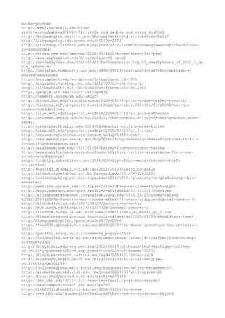 maybe-you-can
http://web5.bucknell.edu/blog-
archive/studyabroad/2008/02/little_old_ladies_and_stray_do.html
http://mayormcginn.seattle.gov/the-university-district-town-hall/
http://languagelog.ldc.upenn.edu/nll/?p=2105
http://ifoundry.illinois.edu/blog/2009/01/21/summit-on-engineer-of-the-future-
20-announced/
http://blogs.uww.edu/uwwcobe/2012/03/full-steam-ahead-for-pse/
http://www.expression.edu/blog/motion-09-cards
http://macdailynews.com/2011/01/03/techrepublics_top_10_smartphones_of_2010_1_ap
ple_iphone_4/
http://christen.community.uaf.edu/2010/09/29/real-world-css3-for-designers-
shared-resources
http://mrg.gatech.edu/wordpress/?attachment_id=1891
http://magazine.nursing.jhu.edu/2011/07/in-the-news-2/
http://globalhealth.mit.edu/home/can-franchises-deliver
http://people.uis.edu/rschr1/et/?p=436
http://cameron.blogs.wm.edu/about/
http://blogs.luc.edu/blackboardqow/2009/09/24/print-grade-center-reports/
http://harmony.scf.oregonstate.edu/blogs/sustento/2010/04/07/%C2%BFpor-que-
usamos-comida-local
http://alum.mit.edu/pages/sliceofmit/2009/11/18/saladin-patterson
http://coleman.depaul.edu/blog/2010/11/the-responsibility-of-being-a-business-
owner/
http://gargoyle.flagler.edu/2009/02/teacher-profile-mike-butler
http://alum.mit.edu/pages/sliceofmit/2010/02/28/will-i-am/
http://www.educationnews.org/ednews_today/59584.html
http://www.eereblogs.energy.gov/tap/post/Program-Design-Best-Practices-Part-1-
7c-Quality-Assurance.aspx
http://eagleeye.umw.edu/2011/02/24/letter-from-president-hurley
http://www.californiacareerschool.edu/military-tuition-assistance-for-a-new-
career-southern-ca/
http://coablog.ashevillenc.gov/2011/10/city-offers-more-frequent-leaf-
collection/
http://ngu0142.global2.vic.edu.au/2011/05/05/learning-goals
http://directoryservices.scribo.harvard.edu/2011/05/26/280/
http://advising.blog.pvc.maricopa.edu/2011/02/01/planning-on-graduating-this-
semester/
http://web.ics.purdue.edu/~filipino/site/pfa-general-meeting-tonight
http://word.emerson.edu/sprg11wr121-2-whitehead/2011/03/17/choices
http://elizaronaldshannon.journalism.cuny.edu/2010/11/25/coney-island
%25E2%2580%2599s-favorite-bar-closes-after-76-years/olympus-digital-camera-9/
http://blocdedret.ub.edu/2007/08/27/sacco-i-vanzetti/
http://hub.tccd.edu/tccbuzz/2011/07/28/accomplishments-2
http://finance.blogs.ie.edu/archives/2008/10/why_do_banks_go_1.php
http://blogs.oregonstate.edu/instructionaldesign/2009/05/19/should-you-tweet
http://languagelog.ldc.upenn.edu/nll/?p=2006
http://5sa2009.global2.vic.edu.au/2009/10/27/my-dream-invention-the-sprinkler-
3000/
http://pacific.scoop.co.nz/?comments_popup=12369
http://hardboiled.berkeley.edu/archived-issues/issue-14-3/reflections-on-eap-
vietnam-2010/
http://blogs.mtu.edu/engineering/2011/06/27/michigan-tech-michigan-college-
university-partnership-micup-poster-session-of-summer-2011/
http://blogs.extension.iastate.edu/agdm/2009/12/08/ag-link
http://aosshost.engin.umich.edu/blog/2011/09/solarcar-vehicle-
outfitting/dsc01158
http://onlinedegrees.marylhurst.edu/business/marketing-management/
http://prometheus.med.utah.edu/~bwjones/2008/03/wolf-spider-2/
http://blog.studyabroad.wisc.edu/archives/3987
http://imr.osu.edu/2011/12/11-new-imr-facility-grants-awards/
http://westcampusconnect.asu.edu/?p=767
http://luk0001.global2.vic.edu.au/2008/11/06/my-dream
http://www.uri.edu/quadangles/features/the-road-to-radio-and-beyond
 
