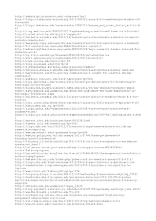 http://webscript.princeton.edu/~scheroes/?p=3
http://blogs.truman.edu/accounting/2011/06/02/laura-hill-named-mscpa-student-of-
the-month
http://blogs.lawrence.edu/careercenter/2007/10/resume_and_cover_letter_writin.ht
ml
http://dray.web.unc.edu/2010/03/23/tag-based-egg-creation-with-mercurial-hooks/
http://cratel.wichita.edu/gtglci/oxygen-2/
http://bulletin.arcadia.edu/2010/09/late-knights-the-elevaters-band-iron-man-2-
and-nbc-comedy-duo/
http://macaulay.cuny.edu/eportfolios/siwaterfront12/introduction/port-richmond/
http://tti-centerline.tamu.edu/2010/08/editors-corner-7
http://advancingthescience.mayo.edu/2010/03/25/mayo-research-leader-honored-for-
diabetes-work/
http://my.ilstu.edu/blogs/bhakman/2010/08/22/red-wheelbarrow
http://word.emerson.edu/ploughshares/2011/05/04/nob-hill
http://orgs.utulsa.edu/spcol/?p=108
http://blog.cs.miami.edu/vjm/?p=49
http://livingnewdeal.berkeley.edu/resources/videos/
http://smspears.blogs.plymouth.edu/photos/cheerleading/cheerleading-candid2/
http://mayormcginn.seattle.gov/new-commissioners-sought-for-seattle-design-
commission
http://weblogs.jomc.unc.edu/talkingbiznews/?p=5021
http://blog.wmitchell.edu/alumni/2011/04/are-you-being-sworn-in-friday-may-6-
then-join-us-for-brunch
http://blogs.sos.wa.gov/library/index.php/2011/05/sdl-chooses-proquest-again
http://facultyblog.law.ucdavis.edu/post/OUT-and-ABOUT-The-LGBT-Experience-in-
the-Legal-Profession.aspx
http://bulletin.arcadia.edu/2011/05/grey-towers-castle-a-wedding-venue-fit-for-
royalty
http://uctv.uconn.edu/shows/entertainment/classacts/2012/season-1-episode-3-15/
http://nexus.mmu.edu.my/?p=4338
http://blogs.usfca.edu/videocontest/2012/04/04/vote-on-your-favorite-usf-
student-video/
http://blogs.uit.tufts.edu/universityphotographyblog/2009/01/_during_nicer_w.htm
l
http://xpress.sfsu.edu/archives/news/003238.html
http://hammer.ucla.edu/newsblogs/?p=2021
http://blogs.umb.edu/vdc/2010/10/22/masschallenge-names-winners-including-
symmetric-computing
http://www.dartmouth.edu/~gradnewsforum/?p=699
http://www.sd.polyu.edu.hk/ido/teamya/2011/07/08/team-ya-in-week-5-
branding/good-look-english
http://ifoundry.illinois.edu/blog/2011/10/14/csillinois-engineer-in-residence-
speaker-michael/
http://culberson.house.gov/texas-delegation-supports-nasa%E2%80%99s-
constellation-program/
http://cecomhistorian.armylive.dodlive.mil/2010/08/03/three-generations-of-fort-
monmouth-employees/
http://matematika.upi.edu/index.php/jadwal-kuliah-semester-genap-2010-1011/
http://blogs.shu.edu/theblueorange/2010/09/village-liaisons-in-patch-article
http://newmedialab.blogs.wesleyan.edu/2011/03/18/youtube-video-quality-to-
improve
http://www.clark.edu/Library/blog/?p=1174
http://hongkong.blogs.rice.edu/2011/01/12/wednesday-free-museums-day/img_7316/
http://modis-dev.wharton.upenn.edu/wordpress/kwhs-test/2011/03/02/brandon-
martin-la-experiencia-de-un-estudiante-de-secundaria-con-berenjenas-frescas-y-
negocios
http://cbtis86.edu.mx/wordpress/?page_id=25
http://blog.myalbert.einstein.yu.edu/ome/2012/05/09/upcoming-meetings-june-2012/
http://weatherbreak2.creighton.edu/?p=212
http://engineering.online.ohio.edu/engineering-management/engineering-
management-degree/mem-curriculum
http://sct.temple.edu/blogs/murl/2010/10/15/germantown-obamas-visit
http://www.cs.wisc.edu/~bailen/blog/archives/000228.html
 