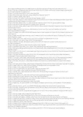 do-i-persuade-potential-employers-of-the-value-of-my-online-education/
http://blog.richmond.edu/writing/2010/03/05/19th-century-clues-explored-with-
21st-century-writing-tools
http://cronkiteuro2010.asu.edu/?p=506
http://blsciblogs.baruch.cuny.edu/fro10pr2a/?p=177
http://lemur.duke.edu/?p=3
http://cias.rit.edu/~airtube/blog/?page_id=2
http://blogs.baylor.edu/texascollection/2010/12/17/be-the-beagle-the-joys-of-
research-at-the-texas-collection/
http://blogs.medicine.iu.edu/andrew-oehler/2011/02/21/presidents-day
http://directorsblog.health.azdhs.gov/?p=678
http://sites.duke.edu/tlge/2010/02/11/discovery-channel-layers-sunrise-earth-
and-atlas-tours
http://www.creativecircus.edu/events/join-us-for-social-media-atlanta-
2010/attachment/logo/
http://today.ttu.edu/2009/08/texas-tech-law-ranks-in-top-20-for-best-value-in-
the-nation
http://www.eereblogs.energy.gov/communicationstandards/post/Coding-Titles-in-
Data-Tables.aspx
http://www.galileo.edu/noticias/vicios-que-no-parecen-vicios
http://blogs.loc.gov/law/2012/01/garnets/
http://dnerr.blogs.delaware.gov/2010/08/26/new-st-jones-reserve-trail-
guide/trackback
http://blogs.queens.edu/teachingfellows/?p=68
http://dukegroups-dev.oit.duke.edu/amnesty/upcoming-events/
http://blog.undergradresearch.northwestern.edu/meghanwhite/2012/06/25/weekend-
wanderings/
http://b27.cc.trincoll.edu/weblogs/SpiritualPolitics/2009/02/faith-based-20-the-
press-release.html
http://blogs.berkeley.edu/2012/04/18/engaged-scholarship-a-bridge-between-
language-classrooms-and-the-city/
http://lucian.uchicago.edu/blogs/ceeresebulletin/2011/01/31/workshop-klezmer-
dancing-and-golosa-university-of-chicago-folk-festival-february-11-13/
http://blogs.salleurl.edu/emprendedores/electric-skin-that-rivals-the-real-
thing/
http://blogs.pointloma.edu/thepointweekly/2010/03/21/the-informal-guide-to-plnu
http://www.cee.fiu.edu/intelligent-transportation-systems-its/
http://www.libs.uga.edu/blog/?p=545
http://activisminafrica.williams.edu/archives/357
http://alg.umbc.edu/usaq/archives/004009.html
http://wine.wsu.edu/education/2011/03/30/wine-by-cougars-unveils-artist-
expression-winner
http://www.ubts.vt.edu/ub-and-ts-scholarships-awarded
http://esbg.biology.gatech.edu/lab/?p=12&cpage=1
http://healthinformatics.uic.edu/study-reveals-that-most-patients-believe-ehrs-
assist-doctors-in-providing-care/
http://transdesign.parsons.edu/?p=2488
http://agblog.ok.gov/2008/11/20/mark-hodges-announces-retirement-from-wheat-
comm/
http://blog.teara.govt.nz/2008/08/22/why-does-te-ara-love-librarians
http://blogs.utexas.edu/gradnews/2010/08/03/featured-alum-of-the-week-mary-
josie-cain-blanchard
http://blogs.canoe.ca/podium/olympics/in-all-this-excitement-a-place-we-call-
home/
http://blog.uwgb.edu/campuslife/?p=7316
http://blog.utc.edu/TheLoop/2011/03/13/library-elevator-stuck
http://blogs.mccombs.utexas.edu/tvl/larry-warnock-ceo-phurnace-software
http://arboretum75th.ucdavis.edu/75th-anniversary/arboretum-stories-kathy-minta
http://www.ewebmarketing.com.au/blog/google-knowledge-graph/
http://debate.bard.edu/?p=935
http://udquickly.udayton.edu/udmagazine/2011/08/a-river-runs-through-it/
http://languages.oberlin.edu/courses/2010/spring/fren309/czelnik/2010/04/20/la-
parure-2/comment-page-1
http://blog.sps.lane.edu/karenbabcock/2011/05/13/ahoy-ya-landlubbers
 