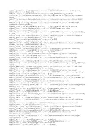 http://technology.blogs.ie.edu/archives/2011/02/huffington-post-buyout-the-
price-of-a-new-culture.php
http://tusb.stanford.edu/2007/09/coho_to_close_permanently_old.html
http://art-at-the-katzen.blogs.american.edu/2010/06/24/50-awesome-art-museum-
blogs
http://maysbusiness.tamu.edu/index.php/mays-students-current-and-former-join-
forces-in-tasty-new-venture
http://blogs.berkeley.edu/2011/02/08/obamas-deal-with-the-u-s-chamber-of-
commerce/comment-page-1/
http://blogs.elon.edu/belklibrary/2009/12/10/journal-finder-maintenance
http://libraryandit.blogs.bucknell.edu/2011/08/10/search-windows-7
http://www.hamradioguy.com/noise-reject/
http://liblogs.albany.edu/science_resources/2007/09/book_reviews_in_scientific_j
ou.html
http://blogs.usda.gov/2010/09/20/farm-service-agency-youth-loan-enhances-11-
year-old%e2%80%99s-livestock-showing-potential
http://junkyard.phys.virginia.edu/wordpress/?p=213
http://blog.hsl.virginia.edu/karen/?p=146
http://lawlibraryblog.seattleu.edu/2010/12/06/court-documents-rules-governing-
formatting-requirements-in-washington/
http://blogs.aftrs.edu.au/theredset/?p=2242
http://blocmat.ub.edu/2009/06/11/lassociacio-museu-de-les-matematiques-de-
catalunya-inaugura-lexposicio-experiencies-matematiques/
http://www.press.uillinois.edu/wordpress/?p=9996
http://publications.umw.edu/mediaresourceguide/faculty/tprattfaumw-edu/
http://modernism.commons.yale.edu/wiki/1856/
http://blogs.canoe.ca/davidakin/politicsconservatives/goodbye-from-lee-
richardson/
http://uchiblogo.uchicago.edu/discussion/2009/09/chicago_schooled.html
http://blog.lib.umn.edu/cspg/smartpolitics/2010/08/minnesota_political_elites_ba
c.php
http://www.educationnews.org/higher_education/community_colleges/153448.html
http://firstyear.tamu.edu/2009/05/hello-world/
http://steelvalleyvoices.ysu.edu/resources/collections/irish-americans/
http://evidencebasedliving.human.cornell.edu/2012/07/the-evidence-on-spanking/
http://blogs.woodward.edu/gmiller/sample-page/
http://word.emerson.edu/ploughshares/2010/04/28/the-acrostic-a-love-story/
http://beacon.wharton.upenn.edu/entrepreneurship/2012/07/working-at-a-start-up-
more-glimpses-from-our-summer-interns/
http://newman.truman.edu/spirit/?page_id=1041&month=jan&yr=1504
http://library.osu.edu/blogs/labs/contact-us
http://projectoneblog.osumc.edu/2011/08/23/osumc-neighbors-get-a-birds-eye-view-
of-construction/
http://ncat.stlawu.edu/2011/06/09/local-elementary-students-visit-ncat
http://7pauline.global2.vic.edu.au/2011/05/24/linoit/
http://owatc.edu/blogs/health-building/construction-week-41
http://blog.sph.unc.edu/monday_morning/2008/06/17/reading-matters-sad-news-and-
uplifting-messages/
http://magazine.loyola.edu/issue/around-campus/3866/campus-dining
http://bulletin.arcadia.edu/2010/10/students-share-pledge-to-read-at-daycare-
center
http://sct.temple.edu/blogs/murl/2009/06/02/logan-mormons-go-mainstream/
http://education.une.edu/greg-kearsley/
http://writing-arts-blog.northwestern.edu/2010/11/writing-about-work-2-of-3/
http://blog.cia.edu/digitalcanvas/2011/08/11/mandala-app/
http://cecomhistorian.armylive.dodlive.mil/2011/12/18/todays-war-news/
http://sciencematters.unimelb.edu.au/2010/08/melbourne-centre-for-
nanofabrication-opens/
http://blogs.gcu.edu/blog/2011/10/06/the-impact-of-dna-evidence-in-todays-
courtrooms-part-one/
http://sites.tufts.edu/algebraictopology168/about
http://history.msu.edu/hst250-online/2010/04/19/transhumanism-2/
http://www.gardenhill.ca/lloyd-harvey-mclaughlin
http://webvision.med.utah.edu/2011/09/iris-tumor/
 