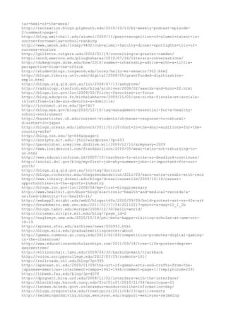 tar-heel-of-the-week/
http://recreation.blogs.plymouth.edu/2010/10/13/bi-weekly-podcast-episode-
2/comment-page-1
http://blog.wmitchell.edu/alumni/2009/11/peer-recognition-of-alumni-talent-is-
source-for-new-law-school-ranking
http://www.uwosh.edu/today/9432/cob-alumni-faculty-dinner-spotlights-trio-of-
success-stories
http://gillette.rutgers.edu/2012/01/19/conceiving-a-greater-camden/
http://word.emerson.edu/ploughshares/2010/07/16/literary-conversations/
http://dukegroups.duke.edu/bow/2010/summer-internship-advice-with-a-little-
perspective-from-the-office
http://studentblogs.longwood.edu/corey/hello-mr-senator/922.html
http://blogs.library.unlv.edu/digital/2008/05/grantfunded-digitization-
emplo.html
http://blogs.slq.qld.gov.au/jol/2008/07/13/ashgrove/
http://radiology.stanford.edu/blog/archives/2008/02/awards-and-hono-22.html
http://blogs.loc.gov/loc/2009/05/flickr-favorites-in-focus
http://blog.educpros.fr/michelabherve/2009/11/01/une-niche-fiscale-et-sociale-
injustifiee-laide-aux-devoirs-a-domicile/
http://iconnect.atsu.edu/?p=7417
http://blog.epa.gov/blog/2010/12/10/iaq-management-essential-for-a-healthy-
school-environment
http://bauerticker.uh.edu/current-students/uh-bauer-response-to-natural-
disaster-in-japan
http://blogs.utexas.edu/lahonors/2011/01/20/foot-in-the-door-auditions-for-the-
country-wife/
http://blog.csn.edu/?p=644&cpage=1
http://scripts.mit.edu/~jhlo/wordpress/?p=653
http://peosoldier.armylive.dodlive.mil/2009/12/11/armynavy-2009
http://www.insidesocal.com/frankburlison/2010/05/wear-twins-not-returning-to-
un.html
http://www.educationforum.lk/2007/10/teachers-to-strike-as-deadlock-continues/
http://social.dol.gov/blog/my-first-job-why-summer-jobs-is-important-for-our-
youth/
http://blogs.slq.qld.gov.au/jol/tag/doctors/
http://blogs.rochester.edu/thegreendandelion/2011/03/earn-extra-credit-with-recs
http://www.library.drexel.edu/blogs/drexelcareerlib/2009/10/16/career-
opportunities-in-the-sports-industry
http://blogs.loc.gov/loc/2008/04/my-first-bloggiversary
http://www.healthit.gov/buzz-blog/electronic-health-and-medical-records/a-
unified-identity-for-health-it/
http://webapp3.wright.edu/web2/blogart60s/2010/09/09/bold-protest-art-vs-60s-art
http://bradnemitz.web.unc.edu/2011/02/17/54/20110217-photo-a-day-10_1_2b
http://blogs.tabor.edu/europe/2008/12/30/hello-world/
http://crisman.scripts.mit.edu/blog/?page_id=2
http://eagleeye.umw.edu/2010/10/14/phi-beta-kappa-visiting-scholar-at-umw-oct-
18-19
http://xpress.sfsu.edu/archives/news/000993.html
http://blogs.miis.edu/graduatewritingcenter/about
http://games.commons.gc.cuny.edu/2012/02/04/competition-promotes-digital-gaming-
in-the-classroom/
http://www.educationandscholarships.com/2011/09/14/tree-life-poster-degree-
degree-tree/
http://ellisonchair.tamu.edu/2009/06/30/banking-math/trackback
http://voice.scrippscollege.edu/2012/03/29/rodents-101/
http://railroads.unl.edu/blog/?p=395
http://apanews.si.edu/2009/11/09/the-art-of-gaman-arts-and-crafts-from-the-
japanese-american-internment-camps-1942-1946/comment-page-1/?replytocom=2091
http://libweb.fau.edu/blog/?p=4070
http://dpignett.blog.usf.edu/2008/11/22/interfere-with-the-interface/
http://blsciblogs.baruch.cuny.edu/fro10lc01/2010/11/04/monologue-11
http://ienews.minedu.govt.nz/erasmus-mundus-online-information-day/
http://blogs.oregonstate.edu/treetopics/2011/04/13/april-events
http://swimminganddiving.blogs.wesleyan.edu/support-wesleyan-swimming
 