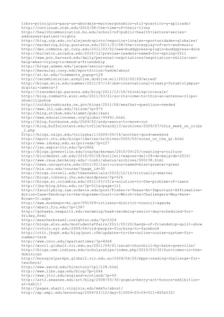 libro-principios-para-un-abordaje-macroergonomico-util-practico-y-aplicado/
http://continuum.utah.edu/2010/08/the-time-of-their-lives
http://healthcommunication.bu.edu/school-of-public-health-lecture-series-
addresses-patient-rights
http://blog.utp.edu.co/alejandropinto/negocios-locales-oportunidades-globales/
http://marketing.blog.gustavus.edu/2011/01/08/the-interplay-of-art-and-music
http://dev.commons.gc.cuny.edu/2011/03/02/new-buddypress-plugin-buddypress-docs
http://bulletin.arcadia.edu/2010/12/preview-leaders-named-for-spring-2011
http://www.pon.harvard.edu/daily/personal-negotiations/negotiation-skills-can-
help-when-trying-to-mend-a-friendship
http://blogs.adams.edu/jacque/senior-year
http://macaulay.cuny.edu/eportfolios/vadim/about
http://at.bc.edu/?comments_popup=129
http://cecomhistorian.armylive.dodlive.mil/2012/02/29/wired/
http://blogs.miis.edu/summer/2011/07/19/cbd-international-treaty-forum/olympus-
digital-camera-3
http://transdesign.parsons.edu/blog/2011/12/16/thinking-in-scale/
http://blog.commarts.wisc.edu/2011/03/21/so-its-come-to-this-an-antenna-clips-
show/clipshow
http://outdoornebraska.ne.gov/blogs/2011/06/weather-questions-needed
http://www.lhl.uab.edu/lhlsom/?p=973
http://blog.stikom.edu/slamet/publikasi
http://www.educationnews.org/global/95691.html
http://blog.fontbonne.edu/2009/02/andy-wants-to-move-out
http://blog.buffalostate.edu/tvfilm/bracdj13/archives/2009/07/this_week_on_cribs
_1.php
http://blogs.valpo.edu/volleyball/2009/09/16/another-good-weekend
http://eport.stu.edu/blogs/ldavies/archives/2005/03/notes_on_the_gr.html
http://www.idukay.edu.ar/privada/?p=227
http://jas.eepis-its.edu/?p=2866
http://blogs.greenville.edu/coachackerman/2010/09/25/creating-a-culture
http://blocdedret.ub.edu/2010/05/28/butlleti-expres-del-28-de-maig-de-2010/
http://www.csua.berkeley.edu/~toshi/abacus/archives/000108.html
http://news.uscupstate.edu/2011/02/laci-olson-named-miss-greater-greer
http://eia.unu.edu/course/?page_id=30
http://blogs.cornell.edu/theessentials/2010/12/16/virtually-smarter
http://blogs.library.jhu.edu/wordpress/?p=526
http://blogs.ei.columbia.edu/2011/03/15/a-solution-to-the-problem-of-lawns
http://ibs-blog.bfsu.edu.cn/?p=511&cpage=111
http://facultyblog.law.ucdavis.edu/post/Fisher-v-Texas-An-Important-Affirmative-
Action-Case-Pending-in-the-Supreme-Court-in-Which-the-Challengers-May-Have-
Blown-It.aspx
http://www.muskegon-mi.gov/091509-citizens-district-council-agenda
http://absci.fiu.edu/?p=1587
http://gohawks.newpaltz.edu/swimming/hawk-swimming-senior-day-scheduled-for-
friday.html
http://weatherbreak2.creighton.edu/?p=2324
http://blogs.atsu.edu/mostudentaffairs/2011/05/20/hands-of-friendship-quilt-show
http://rotolo.syr.edu/2009/04/old-people-flocking-to-facebook
http://ctlt.jhsph.edu/blog/post.cfm/updates-to-the-online-course-system-for-
summer-term
http://www.cncc.edu/spartantimes/?p=4064
http://wcoll.global2.vic.edu.au/2011/09/01/sarah-thornhill-by-kate-grenville/
http://blogs.oem.indiana.edu/scholarships/index.php/2010/03/30/fun-times-in-the-
dominican
http://mossgielparkps.global2.vic.edu.au/2009/04/20/mpps-reading-challenge-for-
teachers/
http://www.swccd.edu/Directory/tpl/128.html
http://www.libs.uga.edu/blog/?p=1066
http://www.jtcc.edu/england-scotland/?p=93
http://art2.sewanee.edu/art/blog/2008/03/30/angela-berry-art-honors-exhibition-
at-nabit/
http://pages.shanti.virginia.edu/mmk5u/about/
http://wp.umpi.edu/msonntag/2009/03/12/day-5/2009-03-09-011-800x532/
 