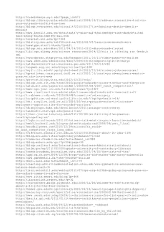 http://cuseinkenya.syr.edu/?page_id=671
http://blogs.library.ucla.edu/biomedical/2008/03/21/add-an-interactive-tool-to-
your-outreach-toolkit-tox-town
http://blogs.evergreen.edu/riccai14/2010/05/27/le-fabuleux-destin-damelie-
poulain
http://www.incoll4.edu.vn/th%E1%BA%A7y-giao-sai-h%E1%BB%8Dc-sinh-danh-b%E1%BA
%A1n-khong-thu%E1%BB%99c-bai.htm
http://scarlet.unl.edu/?p=7348
http://history.msu.edu/hst250-online/2010/01/25/less-is-more-much-more
http://newtype.stanford.edu/?p=611
http://blogs.mtu.edu/dhrc/2011/04/09/2011-2012-dhrc-board-elected
http://liblogs.albany.edu/science_resources/2009/02/ntis_is_offering_rss_feeds.h
tml
http://vwordpress.stmarys-ca.edu/keeganr/2011/05/11/video-games-vs-realism
http://www.smcm.edu/admissions/blog/2009/03/16/composting-at-st-marys
http://atthecenterofitall.business.gwu.edu/2010/07/19/280
http://sogweb.sog.unc.edu/blogs/ncclaw/?p=1820
http://myllu.llu.edu/blogs/global-health/2011/02/14/student-job-resources/
http://greatlakes.coastguard.dodlive.mil/2010/05/coast-guard-engineers-mentor-
great-minds-in-s-t-e-m
http://provost.blogs.utsa.edu/2012/02/21/vsip/
http://blogs.scb.rit.edu/thom/2006/google-adwords-raises-the-bar-and-the-price
http://alum.mit.edu/pages/sliceofmit/2009/05/06/2007_robot_competition/
http://weblogs.jomc.unc.edu/talkingbiznews/?p=9327
http://www.creativecircus.edu/wisdom/true-words-from-branford-marsalis-2/
http://rushnews.rush.edu/2010/08/06/cosmetic-foot-surgery
http://ucrpfuture.universityofcalifornia.edu/faqs/qa-health-14/
http://wtc.armylive.dodlive.mil/2010/10/vets-program-works-to-increase-
employment-opportunities-for-wounded-warriors/
http://dukegroups.duke.edu/develledish/2011/assange-controversy
http://aminudin.staf.upi.edu/penelitian/
http://jdunn.journalism.cuny.edu/2011/10/18/revitalizing-the-gowanus-
canal/spongediagram/
http://foghorn.usfca.edu/2011/03/street-talk-what-is-your-favorite-sandwich/
http://web5.bucknell.edu/blog-archive/studyabroad/2008/04/post_7.html
http://macdailynews.com/2010/12/28/microsofts_would-
be_ipad_competitor_faces_long_odds/
http://raffsrant.global2.vic.edu.au/2012/04/25/hear-about-it-idea-119/
http://blog.ecu.edu/sites/nephrologyondemand/?p=422
http://commuter.frederick.edu/?attachment_id=988
http://blog.auburn.edu/upc/?p=59&cpage=30
http://blogs.salleurl.edu/International-Business-Administration/about/
http://nnlm.gov/ep/2011/03/09/update-university-of-canterbury-library/
http://samuelroudman.journalism.cuny.edu/2010/09/05/the-taste-of-tea/
http://agblog.ok.gov/2009/12/08/frogs-turtles-and-snakes-can-carry-salmonella
http://www.gardenhill.ca/john-yousouf-william
http://bspl.sals.edu/?attachment_id=1779
http://coaching-athleticadministration.ohio.edu/wvu-gymnastics-announces-new-
balance-beam-coach-3/
http://jerz.setonhill.edu/weblog/2011/07/npr-org-%c2%bb-going-going-and-gone-no-
the-oxford-comma-is-safe-for-now
http://www.pitts.emory.edu/blog/?p=464
http://librarylink.regent.edu/?p=32
http://fourcorners.blogs.plymouth.edu/2006/02/10/welcome-to-the-first-blog-
about-a-trip-to-the-four-corners
http://homer.gsu.edu/blogs/library/2010/04/18/new-cityscape-highlights-hope-vi/
http://macaulay.cuny.edu/eportfolios/winnieinchina/2009/01/04/hello-world
http://www.uwosh.edu/today/2409/dr-christmas-returns-for-21st-year-of-radio-show
http://berita.upi.edu/2011/01/14/menkeu-terbitkan-aturan-pengelolaan-dana-
pendidikan/
http://kxua.uark.edu/2008/09/22/stuarthedjshow-_-oddcast
http://magazine.cofc.edu/2010/11/11/the-ace/
http://blogs.oberlin.edu/misc/miscellaneous/oberlin_by_the.shtml
http://blogs.iium.edu.my/zaida/2009/01/06/makanan-kanak-kanak/
 