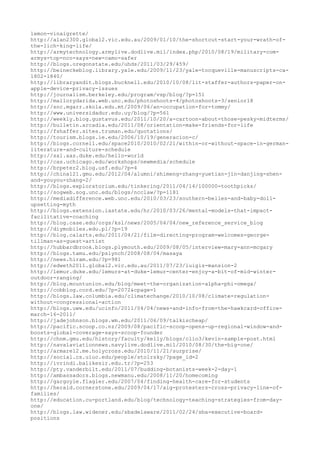 lemon-vinaigrette/
http://alan2300.global2.vic.edu.au/2009/01/10/the-shortcut-start-your-wrath-of-
the-lich-king-life/
http://armytechnology.armylive.dodlive.mil/index.php/2010/08/19/military-com-
armys-top-nco-says-new-camo-safer
http://blogs.oregonstate.edu/uhds/2011/03/29/459/
http://beineckeblog.library.yale.edu/2009/11/23/yale-tocqueville-manuscripts-ca-
1802-1840/
http://libraryandit.blogs.bucknell.edu/2010/10/08/lit-staffer-authors-paper-on-
apple-device-privacy-issues
http://journalism.berkeley.edu/program/vsp/blog/?p=151
http://mallorydarida.web.unc.edu/photoshoots-4/photoshoots-3/senior18
http://snc.mgarr.skola.edu.mt/2009/06/an-occupation-for-tommy/
http://www.universidadur.edu.uy/blog/?p=561
http://weekly.blog.gustavus.edu/2011/10/20/a-cartoon-about-those-pesky-midterms/
http://bulletin.arcadia.edu/2011/08/orientation-make-friends-for-life
http://fshaffer.sites.truman.edu/quotations/
http://tourism.blogs.ie.edu/2006/10/19/generacion-c/
http://blogs.cornell.edu/space2010/2010/02/21/within-or-without-space-in-german-
literature-and-culture-schedule
http://sxl.aas.duke.edu/hello-world
http://cas.uchicago.edu/workshops/newmedia/schedule
http://brpeter2.blog.usf.edu/?p=4
http://china121.gmu.edu/2012/04/alumni/shimeng-zhang-yuetian-jin-danjing-shen-
and-youyou-zhang-2/
http://blogs.exploratorium.edu/tinkering/2011/04/14/100000-toothpicks/
http://sogweb.sog.unc.edu/blogs/ncclaw/?p=1181
http://mediadifference.web.unc.edu/2010/03/23/southern-belles-and-baby-doll-
upsetting-myth
http://blogs.extension.iastate.edu/hr/2010/03/26/mental-models-that-impact-
facilitative-coaching
http://blog.case.edu/orgs/ksl/news/2005/04/04/new_reference_service_blog
http://diymobiles.edu.pl/?p=19
http://blog.calarts.edu/2011/04/21/film-directing-program-welcomes-george-
tillman-as-guest-artist
http://hubbardbrook.blogs.plymouth.edu/2009/08/05/interview-mary-ann-mcgary
http://blogs.tamu.edu/pslynch/2008/08/04/masaya
http://news.hiram.edu/?p=981
http://edweth2011.global2.vic.edu.au/2011/07/23/luigis-mansion-2
http://lemur.duke.edu/lemurs-at-duke-lemur-center-enjoy-a-bit-of-mid-winter-
outdoor-ranging/
http://blog.mountunion.edu/blog/meet-the-organization-alpha-phi-omega/
http://cobblog.cord.edu/?p=2072&cpage=1
http://blogs.law.columbia.edu/climatechange/2010/10/08/climate-regulation-
without-congressional-action
http://blogs.uww.edu/ucinfo/2011/04/04/news-and-info-from-the-hawkcard-office-
march-16-2011/
http://jadejohnson.blogs.wm.edu/2011/06/09/talkischeap/
http://pacific.scoop.co.nz/2009/08/pacific-scoop-opens-up-regional-window-and-
boosts-global-coverage-says-scoop-founder
http://chnm.gmu.edu/history/faculty/kelly/blogs/clio3/kevin-sample-post.html
http://navalaviationnews.navylive.dodlive.mil/2010/08/30/the-big-one/
http://armare12.me.holycross.edu/2010/11/21/surprise/
http://social.cs.uiuc.edu/people/stolrsky/?page_id=2
http://ivrindi.balikesir.edu.tr/?p=253
http://pty.vanderbilt.edu/2011/07/budding-botanists-week-2-day-1
http://ambassadors.blogs.newmanu.edu/2008/11/20/homecoming
http://gargoyle.flagler.edu/2007/04/finding-health-care-for-students
http://herald.cornerstone.edu/2009/04/17/aig-protesters-cross-privacy-line-of-
families/
http://education.cu-portland.edu/blog/technology-teaching-strategies-from-day-
one/
http://blogs.law.widener.edu/sbadelaware/2011/02/24/sba-executive-board-
positions
 