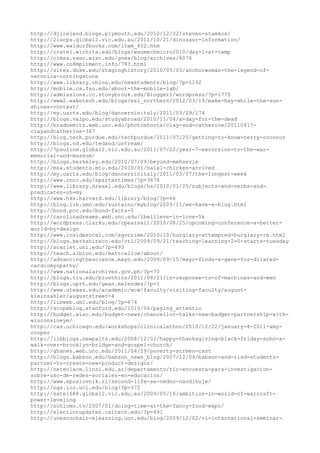 http://djireland.blogs.plymouth.edu/2010/12/02/steven-stamkos/
http://2lacps.global2.vic.edu.au/2011/10/21/dinosaur-information/
http://www.waldorfbooks.com/item_452.htm
http://cratel.wichita.edu/blogs/wsumechmicro2010/day-1-at-camp
http://cimss.ssec.wisc.edu/goes/blog/archives/6076
http://www.co8mpliment.info/783.html
http://sites.duke.edu/staginghistory/2010/05/03/anchorwoman-the-legend-of-
veronica-corningstone
http://www.library.ohiou.edu/newstudents/blog/?p=1192
http://mobile.cs.fsu.edu/about-the-mobile-lab/
http://admissions.cc.stonybrook.edu/Blogger1/wordpress/?p=1775
http://www2.waketech.edu/blogs/esl_northern/2012/03/19/make-hay-while-the-sun-
shines-contest/
http://my.uarts.edu/blog/dancersinitaly/2011/03/29/174
http://blogs.valpo.edu/studyabroad/2010/11/04/a-day-for-the-dead
http://bradnemitz.web.unc.edu/photoshoots/clay-and-catherine/20110417-
clayandcatherine-367
http://blog.tech.purdue.edu/techpurdue/2011/07/25/getting-to-know-terry-oconnor
http://blogs.nd.edu/tedxnd/ustream/
http://7pauline.global2.vic.edu.au/2011/07/22/year-7-excursion-to-the-war-
memorial-and-museum/
http://blogs.berkeley.edu/2010/07/09/beyond-mehserle
http://msa.students.mtu.edu/2010/01/halal-chicken-arrived
http://my.uarts.edu/blog/dancersinitaly/2011/03/07/the-longest-week
http://www.cncc.edu/spartantimes/?p=3678
http://www.library.drexel.edu/blogs/hs/2010/01/25/subjects-and-verbs-and-
predicates-oh-my
http://www.hks.harvard.edu/library/blog/?p=66
http://blog.lib.umn.edu/sustainu/myblog/2009/11/we-have-a-blog.html
http://bond.pcc.edu/bond-facts-5
http://carolinadreams.web.unc.edu/ibellieve-in-love-5k
http://wordpress.clarku.edu/cpearsall/2010/08/25/upcoming-conference-a-better-
world-by-design
http://www.insidesocal.com/sgvcrime/2010/10/burglary-attempted-burglary-re.html
http://blogs.berkshirecc.edu/ctl/2009/09/21/teaching-learning-2-0-starts-tuesday
http://scarlet.unl.edu/?p=493
http://teach.albion.edu/mattcallow/about/
http://advancingthescience.mayo.edu/2009/09/15/mayo-finds-a-gene-for-dilated-
cardiomyopathy/
http://www.nationalarchives.gov.ph/?p=70
http://blogs.tiu.edu/bioethics/2011/08/21/in-response-to-of-machines-and-men
http://blogs.uprh.edu/gean.melendez/?p=1
http://www.utexas.edu/academic/mcw/faculty/visiting-faculty/august-
kleinzahler/auguststreet-4
http://libweb.uml.edu/blog/?p=674
http://scopeblog.stanford.edu/2010/06/paying_attentio
http://budget.wisc.edu/budget-news/chancellor-talks-new-badger-partnership-with-
wisconsineye/
http://cas.uchicago.edu/workshops/clinicalethno/2010/12/22/january-4-2011-amy-
cooper
http://iibblogs.newpaltz.edu/2008/12/02/happy-thanksgiving-black-friday-soho-a-
walk-over-brooklyn-bridge-and-gospel-church/
http://ghanes.web.unc.edu/2011/04/29/poverty-screen-cast
http://blogs.babson.edu/babson_news_blog/2007/12/04/babson-and-risd-students-
partner-to-create-new-product-designs/
http://netenlace.linsi.edu.ar/departamento/tic-encuesta-para-investigacion-
sobre-uso-de-redes-sociales-en-educacion/
http://www.eposlovnik.si/second-life-se-vedno-navdihuje/
http://ngs.ics.uci.edu/blog/?p=372
http://kate1688.global2.vic.edu.au/2009/05/16/ambition-in-world-of-warcraft-
power-leveling
http://schlomo.tv/2007/01/doing-time-at-the-fancy-food-expo/
http://electionupdates.caltech.edu/?p=491
http://unescochair-elearning.uoc.edu/blog/2009/12/02/vi-international-seminar-
 
