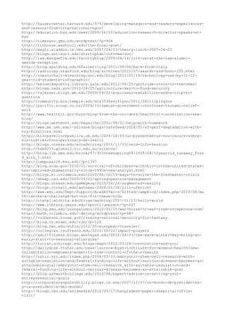 http://hausercenter.harvard.edu/579/developing-managers-and-leaders-experiences-
and-lessons-from-international-ngos/
http://education.byu.edu/news/2009/06/10/education-research-director-speaks-at-
byu
http://timesync.gmu.edu/wordpress/?p=904
http://lithouse.washcoll.edu/the-final-poet/
http://magic.aladdin.cs.cmu.edu/2007/04/23/theory-lunch-2007-04-25
http://blogs.salleurl.edu/startuplab/informacion/
http://law.marquette.edu/facultyblog/2009/04/19/join-us-at-the-law-alumni-
awards-reception
http://blog.spalding.edu/mfainwriting/2011/08/04/back-from-italy
http://radiology.stanford.edu/blog/archives/2010/07/awards-and-hono-150.html
http://unescochair-elearning.uoc.edu/blog/2011/05/16/technology-use-by-11-12-
year-old-students-infographic/
http://beineckepoetry.library.yale.edu/2012/06/25/gertrude-stein-in-the-news/
http://blogs.usda.gov/2010/08/05/agriculture-key-to-food-security
http://calesser.blogs.wm.edu/2009/09/02/a-picasso-exhibition-and-a-trip-to-
guernica
http://community.mis.temple.edu/mis3538asrflynn/2011/04/11/plugins
http://pacific.scoop.co.nz/2009/10/samoan-government-continues-tsunami-relief-
work
http://www.healthit.gov/buzz-blog/from-the-onc-desk/health-it-conversation-new-
blog/
http://blogs.westmont.edu/magazine/2001/08/01/help-with-homework
http://www.me.umn.edu/~shivane/blogs/cafefeed/2004/05/of-perf-degradation-with-
try-finallies.html
http://blocpavellorepublica.ub.edu/2009/10/05/us-presentem-un-nou-recurs-sobre-
els-nostres-fons-personals-de-lexili
http://blogs.utexas.edu/ecoadvising/2010/11/03/oecd-info-session
http://ham0033.global2.vic.edu.au/science/
http://blog.lib.umn.edu/brook297/3101newsspring08/2008/04/12yearold_runaway_foun
d_with_1.html
http://campusarch.msu.edu/?p=1397
http://blog.aids.gov/2010/01/survival-of-children-with-hiv-in-the-united-states-
has-improved-dramatically-since-1990s-new-analysi.html
http://blogs.ei.columbia.edu/2010/06/10/19-ways-to-solve-the-freshwater-crisis
http://sheep.osu.edu/2009/04/01/spring-pasture-management
http://blogs.utexas.edu/gamegeog/2010/04/26/augmented-reality
http://blogs.cornell.edu/astnews/2008/01/10/jill-ulbricht
http://www.wku.edu/Dept/Support/AcadAffairs/Gifted/campblog/index.php/2010/06/ma
th-can-be-a-challenge-but-not-for-these-kids
http://cratel.wichita.edu/blogs/marblog/2007/01/23/hello-world
http://www.library.umass.edu/spcoll/umarmot/?p=227
http://blog.smu.edu/youngalumni/2012/05/25/war-horse-or-war-room-voteperuna-com/
http://math.columbia.edu/~dejong/wordpress/?p=947
http://culberson.house.gov/risking-national-security-for-fantasy
http://blog.cs.miami.edu/vjm/?p=126
http://blog.rwu.edu/sofia/2012/05/european-traveler/
http://collegian.csufresno.edu/2010/10/02/impact-players
http://adultfitness.blogs.wesleyan.edu/2012/04/03/the-warm-winter-may-bring-an-
early-start-to-seasonal-allergies/
http://lucian.uchicago.edu/blogs/maph/2012/05/24/convocation-and-you/
http://dailydose.ttuhsc.edu/news/laura-w-bush-institute-for-womens-health/new-
collaboration-empowers-women-to-take-control-of-their-health
http://sstlr.syr.edu/index.php/2008/03/03/embryonic-stem-cell-research-with-
suitable-regulation-and-federal-funding-life-without-serious-disease-becomes-an-
attainable-goal/embryonic-stem-cell-research_with-suitable-regulation-and-
federal-funding-life-without-serious-disease-becomes-an-attainable-goal
http://blog.ashworthcollege.edu/2010/06/expert-advice-on-setting-your-
entrepreneurial-goals
http://corporateresponsibility.blogs.ie.edu/2007/12/07/un-mundo-de-presidentes-
y-la-presidencia-del-mundo/
http://blogs.lmu.edu/asiamedia/2012/05/17/bangladesh-paper-skeptical-of-us-
visit/
 