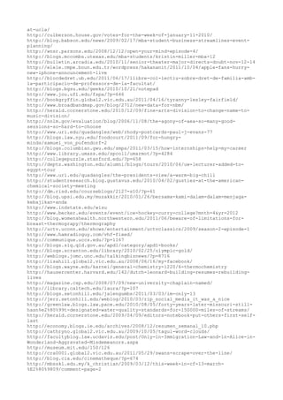 at-ucla/
http://culberson.house.gov/votes-for-the-week-of-january-11-2010/
http://blog.babson.edu/news/2009/02/17/mba-student-business-streamlines-event-
planning/
http://wnsr.parsons.edu/2008/12/12/open-your-mind-episode-4/
http://blogs.mccombs.utexas.edu/mba-students/kristin-miller-mba-12
http://bulletin.arcadia.edu/2010/11/senior-theater-major-directs-doubt-nov-12-14
http://elele.cmpe.boun.edu.tr/wordpress/hakananit/2011/10/04/apple-fans-hurry-
new-iphone-announcement-live
http://blocdedret.ub.edu/2011/06/17/llibre-col-lectiu-sobre-dret-de-familia-amb-
la-participacio-de-professors-de-la-facultat/
http://blogs.bgsu.edu/geeks/2010/10/21/notepad
http://www.jou.ufl.edu/fspa/?p=646
http://bookgryffin.global2.vic.edu.au/2011/04/16/tyranny-lesley-fairfield/
http://www.broadbandmap.gov/blog/2712/new-data-for-nbm/
http://herald.cornerstone.edu/2010/12/09/fine-arts-division-to-change-name-to-
music-division/
http://nnlm.gov/evaluation/blog/2006/11/08/the-agony-of-aea-so-many-good-
sessions-so-hard-to-choose
http://www.uri.edu/quadangles/web/rhody-postcards-paul-j-evans-77
http://blogs.law.nyu.edu/foodcourt/2011/09/for-hungry-
minds/samuel_von_pufendorf-2
http://blogs.columbian.gwu.edu/smpa/2011/03/15/how-internships-help-my-career
http://www.library.umass.edu/spcoll/umarmot/?p=4284
http://collegepuzzle.stanford.edu/?p=658
http://depts.washington.edu/alumni/blogs/tours/2010/04/uw-lecturer-added-to-
egypt-tour
http://www.uri.edu/quadangles/the-presidents-view/a-warm-big-chill
http://studentresearch.blog.gustavus.edu/2010/04/02/gusties-at-the-american-
chemical-society-meeting
http://dm.risd.edu/courseblogs/2127-s10/?p=61
http://blog.upsi.edu.my/muzakkir/2010/01/26/bersama-kami-dalam-dalam-menjaga-
kebajikan-anda
http://www.indstate.edu/wisu
http://www.becker.edu/events/event/ice-hockey-curry-college?mnth=4&yr=2012
http://blog.womenshealth.northwestern.edu/2011/06/beware-of-limitations-for-
breast-thermograpy/thermography
http://uctv.uconn.edu/shows/entertainment/uctvclassics/2009/season-2-episode-1
http://www.hamradioguy.com/vhf-fixed/
http://communique.uccs.edu/?p=1167
http://blogs.slq.qld.gov.au/apdl/category/apdl-books/
http://blogs.scranton.edu/library/2010/02/25/olympic-gold/
http://weblogs.jomc.unc.edu/talkingbiznews/?p=8716
http://lisahill.global2.vic.edu.au/2008/06/16/my-facebook/
http://blogs.wayne.edu/karnei/general-chemistry-1220/6-thermochemistry
http://hausercenter.harvard.edu/142/dutch-leonard-building-resumes-rebuilding-
lives
http://magazine.csp.edu/2008/07/09/new-university-chaplain-named/
http://library.caltech.edu/laura/?p=107
http://blogs.setonhill.edu/jalengumbs/2011/03/03/im-only-13
http://jerz.setonhill.edu/weblog/2010/03/rip_social_media_it_was_a_nice
http://greenlaw.blogs.law.pace.edu/2010/08/05/forty-years-later-missouri-still-
hasn%e2%80%99t-designated-water-quality-standards-for-150000-miles-of-streams/
http://herald.cornerstone.edu/2009/04/09/editors-notebook-put-others-first-self-
last
http://economy.blogs.ie.edu/archives/2008/12/resumen_semanal_10.php
http://cathryno.global2.vic.edu.au/2009/10/05/tagul-word-clouds/
http://facultyblog.law.ucdavis.edu/post/Only-in-Immigration-Law-and-in-Alice-in-
Wonderland-Aggravated-Misdemeanors.aspx
http://museum.mit.edu/150/126
http://cra0001.global2.vic.edu.au/2011/05/29/swans-scrape-over-the-line/
http://blog.cia.edu/cinematheque/?p=674
http://mbsskl.edu.my/k_christian/2009/03/12/this-week-in-cf-13-march-
%E2%80%9809/comment-page-2
 