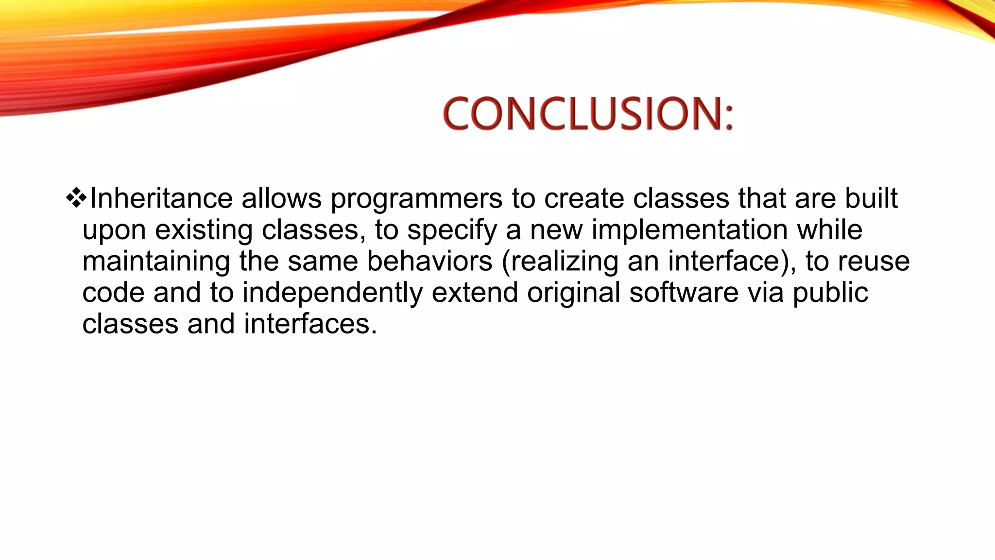 Inheritance allows programmers to create classes that are built
upon existing classes, to specify a new implementation while
maintaining the same behaviors (realizing an interface), to reuse
code and to independently extend original software via public
classes and interfaces.
 