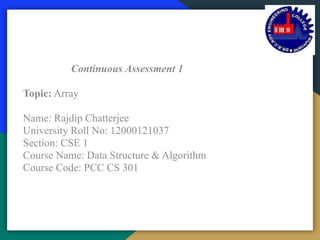 Dr. B.C. Roy Engineering College, Durgapur
Department of Computer Science and Engineering
Continuous Assessment 1
Topic: Array
Name: Rajdip Chatterjee
University Roll No: 12000121037
Section: CSE 1
Course Name: Data Structure & Algorithm
Course Code: PCC CS 301
 