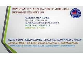IMPORTANCE & APPLICATION OF NUMERICAL
METHOD IN ENGINEERING
DR. b. C ROy ENGINEERING COLLEGE, DURGAPUR-713206
DEPARTMENT OF COMPUTER sCIENCE & ENGINEERING
(AFFILIATED TO MAULANA AbUL kALAM AzAD UNIvERsITy OF TECHNOLOGy )
NAME:PRIyANkA MANNA
ROLL NO:12000121056
PAPER NAME : NUMERICAL METHOD
PAPER CODE : OEC-IT601A
sEMEsTER: 5TH sEM
 