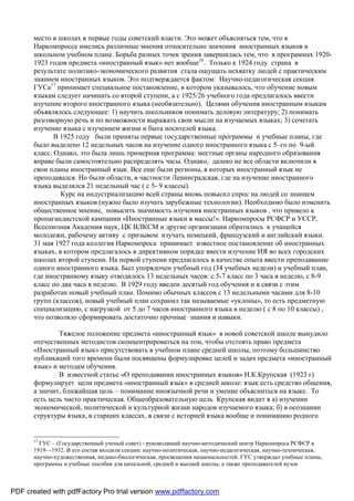 место в школах в первые годы советский власти. Это может объясняться тем, что в
       Наркомпроссе имелись различные мнения относительно значения иностранных языков в
       школьном учебном плане. Борьба разных точек зрения завершилась тем, что в программах 1920-
       1923 годов предмета «иностранный язык» нет вообще16. Только к 1924 году страна в
       результате политико-экономического развития стала ощущать нехватку людей с практическим
       знанием иностранных языков. Это подтверждается фактом: Научно-педагогическая секция
       ГУСа17 принимает специальное постановление, в котором указывалось, что обучение новым
       языкам следует начинать со второй ступени, а с 1925/26 учебного года предлагалось ввести
       изучение второго иностранного языка (необязательно). Целями обучения иностранным языкам
       объявлялось следующее: 1) научить школьников понимать деловую литературу; 2) понимать
       разговорную речь и по возможности выражать свои мысли на изучаемых языках; 3) сочетать
       изучение языка с изучением жизни и быта носителей языка.
              В 1925 году были приняты первые государственные программы и учебные планы, где
       было выделено 12 недельных часов на изучение одного иностранного языка с 5–го по 9-ый
       класс. Однако, это была лишь примерная программа: местные органы народного образования
       вправе были самостоятельно распределять часы. Однако, далеко не все области включили в
       свои планы иностранный язык. Все еще были регионы, в которых иностранный язык не
       преподавался. Но были области, в частности Ленинградская, где на изучение иностранного
       языка выделялся 21 недельный час ( с 5- 9 классы).
                Курс на индустриализацию всей страны вновь повысил спрос на людей со знанием
       иностранных языков (нужно было изучать зарубежные технологии). Необходимо было изменить
       общественное мнение, повысить значимость изучения иностранных языков , что привело к
       пропагандистской кампании «Иностранные языки в массы!». Наркомпросы РСФСР и УССР,
       Всесоюзная Академия наук, ЦК ВЛКСМ и другие организации обратились к учащейся
       молодежи, рабочему активу с призывом изучать немецкий, французский и английский языки.
       31 мая 1927 года коллегия Наркомпроса принимает известное постановление об иностранных
       языках, в котором предлагалось в директивном порядке ввести изучение ИЯ во всех городских
       школах второй ступени. На первой ступени предлагалось в качестве опыта ввести преподавание
       одного иностранного языка. Был упорядочен учебный год (34 учебных недели) и учебный план,
       где иностранному языку отводилось 13 недельных часов: с 5-7 класс по 3 часа в неделю, с 8-9
       класс по два часа в неделю. В 1929 году введен десятый год обучения и в связи с этим
       разработан новый учебный план. Помимо обычных классов с 13 недельными часами для 8-10
       групп (классов), новый учебный план сохранил так называемые «уклоны», то есть предметную
       специализацию, с нагрузкой от 5 до 7 часов иностранного языка в неделю ( с 8 по 10 классы) ,
       что позволяло сформировать достаточно прочные знания и навыки.

               Тяжелое положение предмета «иностранный язык» в новой советской школе вынудило
       отечественных методистов сконцентрироваться на том, чтобы отстоять право предмета
       «Иностранный язык» присутствовать в учебном плане средней школы, поэтому большинство
       публикаций того времени были посвящены формулировке целей и задач предмета «иностранный
       язык» и методам обучения.
               В известной статье «О преподавании иностранных языков» Н.К.Крупская (1923 г)
       формулирует цели предмета «иностранный язык» в средней школе: язык есть средство общения,
       а значит, ближайшая цель – понимание иноязычной речи и умение объясниться на языке. То
       есть цель чисто практическая. Общеобразовательную цель Крупская видит в а) изучении
       экономической, политической и культурной жизни народов изучаемого языка; б) в осознании
       структуры языка, в старших классах, в связи с историей языка вообще и пониманию родного


       17
         ГУС – (Государственный ученый совет) - руководящий научно-методический центр Наркомпроса РСФСР в
       1919—1932. В его состав входили секции: научно-политическая, научно-педагогическая, научно-техническая,
       научно-художественная, медико-биологическая, просвещения национальностей. ГУС утверждал учебные планы,
       программы и учебные пособия для начальной, средней и высшей школы, а также преподавателей вузов



PDF created with pdfFactory Pro trial version www.pdffactory.com
 