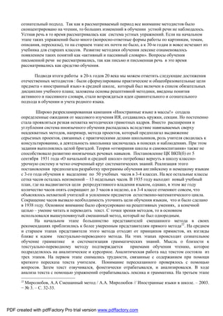 сознательный подход. Так как в рассматриваемый период все внимание методистов было
       сконцентрировано на чтении, то больших изменений в обучении устной речи не наблюдалось.
       Устная речь в то время рассматривалась как система устных упражнений. Если на начальном
       этапе таких упражнений было много (вопросно-ответные формы работы по картинкам, темам,
       описания, пересказы), то на старшем этапе их почти не было, а к 30-м годам и вовсе исчезают из
       учебника для старших классов. Развитие методики обучения лексике ознаменовалось
       появлением таких понятий как «активный и пассивный словари». Вопросы обучения
       письменной речи не рассматривались, так как письмо и письменная речь в это время
       рассматривались как средство обучения.

              Подводя итоги работы в 20-х годов 20 века мы можем отметить следующие достижения
       отечественных методистов : были сформулированы практические и общеобразовательные цели
       предмета « иностранный язык» в средней школе, который был включен в список обязательных
       дисциплин учебного плана; заложены основы рецептивной методики, введены понятия
       активного и пассивного словаря, стали возрождаться идеи сравнительного и сознательного
       подхода в обучении и учета родного языка.

               Широко разрекламированная кампания «Иностранные языке в массы!» создала
       определенные ожидания от массового изучения ИЯ, создавались кружки, секции. Но постепенно
       стала проявляться резкая нехватка методически грамотных кадров. Вместо расширения и
       углубления система иноязычного обучения распадалась вследствие навязываемых сверху
       неадекватных методов, например, метода проектов, который предполагал выдвижение
       серьезных проектов, связанных с практическими делами школьников, роль учителя сводилась к
       консультированию, а деятельность школьника заключалась в поисках и наблюдениях. При этом
       задания выполнялись целой бригадой. Теория «отмирания школы и самовоспитания» также не
       способствовало развитию иноязычных речевых навыков. Постановление ЦК ВКП(б) от 5
       сентября 1931 года «О начальной и средней школе» потребовал вернуть в школу классно-
       урочную систему и четко очерченный круг систематических знаний. Реализация этого
       постановления предполагала разработку программы обучения английскому и немецкому языкам
       с 3-го года обучения и выделение по 50 учебных часов в 3-4 классах. На все остальные классы
       сетка часов осталась неизменной – 13 недельных часов. В 1935 году выходит новый учебный
       план, где на выдвигаются цели репродуктивного владения языком, однако, в этом же году
       количество часов опять сокращают до 3 часов в неделю, а в 3-4 классе отменяют совсем, что
       объяснялось нехваткой учителей и усилением предметов естественно-математического цикла.
       Сокращение часов вызвало необходимость уточнить цели обучения языкам, что и было сделано
       в 1938 году. Основное внимание было сфокусировано на рецептивных умениях, а конечной
       целью – умение читать и переводить текст. С точки зрения методов, то в основном
       использовался вышеупомянутый смешанный метод, который не был однородным.
               На начальном этапе большинство представителей смешанного метода в своих
       рекомендациях приблизились к более умеренным представителям прямого метода22. На среднем
       и старшем этапах представители этого метода отходят от принципов прямистов, их взгляды
       ближе к идеям текстуально-переводного метода. На этих этапах происходит сознательное
       обучение грамматике      и систематизация грамматических знаний. Мысль о близости к
       текстуально-переводному методу подтверждается         приемами обучения чтению, которое
       подразделялось на аналитическое и курсорное. Аналитическая работа над текстом состояла из
       трех этапов. На первом этапе снимались трудности, связанные с содержанием при помощи
       краткого пересказа текста учителем. Понимание пересказанного проверялось с помощью
       вопросов. Затем текст озвучивался, фонетически отрабатывался, и анализировался. В ходе
       анализа текста с помощью упражнений отрабатывалась лексика и грамматика. На третьем этапе
       22
         Миролюбов, А.А Смешанный метод / А.А. Миролюбов // Иностранные языки в школе. – 2003.
       − № 3. – С. 32-33.



PDF created with pdfFactory Pro trial version www.pdffactory.com
 