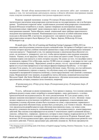 Даже беглый обзор вышеупомянутой статьи на школьном сайте дает основание для
       вывода о том, что методическая деятельность школы в области обучения иностранным языкам
       очень созвучна основным принципам текстуально-переводного метода.

             Развитие мировой экономики в конце 19 и начале 20 века повлекло за собой
       значительное увеличение международных контактов как на государственном, так и на бытовом
       уровне. Технические открытия также содействовали усилению международных отношений и
       вызвали бОльшую потребность в людях, хорошо говорящих на иностранных языках.
       Колонизация новых территорий также повышала спрос на людей, практически владеющих
       иностранными языками. Таким образом, новый социальный заказ требовал практического
       овладения иностранными языками. Изменившаяся цель повлекла за собой появление новых
       подходов в обучении ИЯ, в частности, натурального или прямого метода, видными
       представителями которого были Франсуа Гуэн , Чарльз Берлиц, М.Вальтер, И.Альж,
       М.Палмгрен и др.

              В своей книге «The Art of Learning and Studying Foreign Languages (1880)» Ф.Гуэн
       описывает свои безуспешные попытки изучить немецкий язык. Он провел в Гамбурге один год, в
       течение которого выучил учебник немецкой грамматики и пару сотен неправильных немецких
       глаголов наизусть3. Уверенный в том, что грамматическая и лексическая база обеспечит его
       успех, он поспешил в университет для того, чтобы протестировать свое владение немецким
       языком. Однако, он не преуспел. Более того, он не понял ни одного слова! Тогда он выучил
       немецкие корни слов наизусть и опять потерпел неудачу. Он дошел до того, что вызубрил книгу
       на немецком, перевел Гёте и Шиллера, выучил 30 000 слов по словарю и все равно не смог сдать
       экзамен по немецкому языку. Вернувшись домой он увидел, что его трехлетный племянник за
       время его отсутствия превратился в настоящую франкоговорящую балаболку – и этот факт
       заставил Гуэн думать, что дети владеют секретом обучения языку. Поэтому, он стал наблюдать
       за своим племянником и пришел к выводу, что обучение языку есть трансформация своих
       ощущений и восприятий в концепты (понятия), а затем представление этих понятий с помощью
       языка. Вооруженный этим знанием, он разработал метод обучения, названный впоследствии
       Методом Серий (the Series Method), который предполагал обучение нескольким связанным
       предложениям, которые учащиеся легко понимали, например:

               Я протягиваю руку. Я беру ручку двери. Я поворачиваю ручку. Я открываю дверь. Я
               толкаю дверь3.

              То есть, наблюдая за своим племянником, Гуэн пришел к выводу, что в основе усвоения
       ребенком родного языка лежит потребность комментировать свою деятельность в логико-
       хронологической последовательности. Из этого умозаключения Ф. Гуэн делает вывод, что и
       процесс освоения иностранного языка должен проходить аналогично, то есть обучение языку
       должно опираться на естественную потребность человека превращать в высказывания свои
       ощущения; в основу обучения должно быть положено не слово, а предложение; первичным и
       основным средством обучения языку должна быть устная речь, а не чтение и письмо. Исходя из
       этих предпосылок разрабатывается курс обучения иностранному языку, где новые слова
       вводятся с помощью наглядности, основывающейся на последовательности демонстрируемых
       действий. Вся лексика классифицируется на основе 5 тематических серий («домашняя жизнь»,
       «школа», «общество», «природа», «ремесла»), которые в свою очередь подразделяются на 10-15
       более мелких тематических подсерий, каждая из которых делится на 50 уроков. Каждый урок
       включает 20-30 последовательных фраз, представляющих собою последовательно развитие того
       или иного действия. Учитель проделывает ряд действий, называя их. На более продвинутом

       3
        The changing winds and shifting sands of the history of English Language Teaching. Dimitrios Thanasoulas. Эл.док., дата
       доступа: 8.07.2012




PDF created with pdfFactory Pro trial version www.pdffactory.com
 