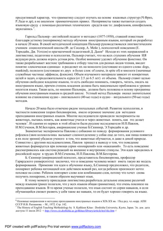 продуктивный характер, что грамматику следует изучать на основе языковых структур (Ч.Фриз,
       Р.Ладо и др), а не анализом грамматических правил. Неопрямисты также пытаются создать
       языковую среду с помощью различных технических средств как то: диафильмов, кинофильмов,
       звукозапись 5.

              Гарольд Пальмер - английский педагог и методист (1877-1950), ставший известным
       благодаря устному (неопрямому) методу обучения иностранным языкам, который он разработал
       в начале 20 века. В своей методической концепции Пальмер руководствовался лингвистическим
       учением социологической школы (Ф. де Соссюр, А. Мейе ), психологией поведения (Е.
       Торндайк, Дж. Уотсон) и прагматичной педагогикой Д. Дьюи6. Исходя из этих направлений в
       лингвистике, педагогике и психологии, Пальмер считает, что на всех ступенях обучения ИЯ
       ведущую роль должна играть устная речь. Особое внимание уделяет обучению фонетике. Он
       также разрабатывает жесткие требования к отбору текстов для разных видов чтения, вводит
       понятие «лексическая единица» и разделяет их на монологи (состоящие из одного слова: dogs,
       mankind), полилоги (состоящие из двух и более слов: of course, in spite of) и миологи (значимые
       служебные частицы: аффиксы, флексии). Объем изучаемого материала зависит от конкретных
       целей и задач, а продолжительность курса (от 2.5 до 6.5 лет) от объема. Пальмер ставит целью
       обучения свободное владение языком, то есть свободно понимать, говорить, читать, писать на
       иностранном языке, причем степень владения должна быть максимально приближена к уровню
       носителя языка. Такая цель, по мнению Пальмера, должна быть положена в основу программы
       обучения иностранным языкам в средней школе. Устный метод Пальмера оказал значительное
       влияние на становление аудио - лингвального (40-ые годы) и аудио – визуального (50-ые годы)
       методов.

              Начало 20 века было отмечено рядом эпохальных событий. Развитие психологии, в
       частности появления теории бихевиоризма, имело огромное значение для методики
       преподавания иностранных языков. Многие исследователи проводили эксперименты на
       животных, пытаясь понять, как животные учатся и через животных понять, как это делает
       человек7. И одними из первых в этой области были русские исследователи И.П.Павлов,
       И.М.Сеченов, В.М.Бехтерев, американские ученые Б.Скиннер, Э.Торндайк и др.
              Знаменитые эксперименты Павлова с собаками по поводу формирования условного
       рефлекса (звон колокольчика вызывает слюноотделение у собак еще до того, как пища появится
       в их поле зрения) убедили ученого в том, что животные обучаются, и даже в дикой природе.
       Совместно с другими исследователями, Павлов пришел к выводу о том, что поведение
       животных формируется при помощи серии «поощрений» или «наказаний». То есть поведение
       рассматривалось как система реакций на внешние и внутренние стимулы. Эти идеи зародились в
       российской науке в трудах И.М.Сеченова, И.П.Павлова, В.М.Бехтерева.
              Б. Скиннер (американский психолог, представитель бихевиоризма, профессор
       Гарврдского университета) заключил, что и поведение человека может иметь такую же модель
       формирования. Применяя эти идеи к обучению языку, Б.Скиннер предположил, что родители,
       поощряют ребенка интонацией или действием всякий раз, когда ребенок произносит нечто
       похожее на слово. Ребенок повторяет слово или комбинацию слов, потому что хочет снова
       получить поощрение, и таким образом выучивает язык.
              К этому моменту прикладная лингвистика разработала детальное описание различий
       между языками (ранее полагали, что у всех языков общая грамматика), что очень повлияло на
       преподавание языков. В то время ученые полагали, что язык состоит из серии навыков, и если
       обучающийся сможет развить у себя такие же навыки, то он будет хорошо говорить на языке.

       6
         Основные направления в методике преподавания иностранных языков в XIX-XX вв. / Под ред. чл.-корр. АПН
       СССР И.В. Рахманова. – М., 1972. Стр. 142.
       7
         The History of English Teaching Methodology by S. Kathleen Kitao : Doshisha University, Kyoto, Japan. Эл. док. дата
       доступа 11 июля 2012 < http://www.cis.doshisha.ac.jp/kkitao/library/article/tesl-his.htm >




PDF created with pdfFactory Pro trial version www.pdffactory.com
 