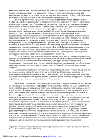 Они также думали, что сравнительный анализ может оказать методике обучения иностранным
       языкам неоценимую услугу, так как то, что в родном и иностранном языке похоже, для
       студентов не составит труда усвоить, а вот то, что эти языки отличает, и будет той трудностью,
       которую необходимо преодолеть путем тренировки и упражнениями.
              Из этих теоретических предпосылок и возник аудиолингвальный метод обучения
       (Ч.Фриз, Р.Ладо), который основан на бихевиористическом подходе в обучении и структурном
       направлении в лингвистике. Основная идея заключается в том, что язык рассматривается как
       «поведение», которому можно обучить. Для этого нужно разбить весь учебный материал на
       небольшие и градуированные по трудности структуры, которые учащиеся осваивают при
       помощи серии тренировочных упражнений (drills) c целью формирования определенного
       навыка. Студенту предлагается стимул, если его реакция (ответ) правильная, то он
       (обучающийся) получает поощрение и навык закрепляется. Если же реакция неправильная, то
       есть ответ неверен, то учитель его исправляет и нежелательный навык подавляется. Р.Ладо
       рассматривал язык как отражение истории, культуры и быта народа, поэтому обучение
       иностранному языку неразрывно связано с изучением культуры народа изучаемого языка.
       Ч.Фриз и Л.Ладо согласны с Б.Пальмером в том, что основу обучения иноязычию составляет
       устная речь. Аудиолингвальный метод обучения Ч.Фриза и Р.Ладо сохраняет основные черты
       неопрямизма: язык определяет наше мышление, поэтому для обучения перевод и сравнение
       непригодны, лучший способ освоения иностранного языка – это подражание, многократное
       повторение заученного, образование высказываний по аналогии8.
              То есть, разработчики аудиолингвального метода полагали, что овладение языком есть
       процесс формирования навыков при постоянном положительном подкреплении (поощрении). В
       основу языка были положены языковые образцы (структуры), которые подвергались
       многократному повторению через систему трансформационных упражнений, что обеспечивало
       усвоение языкового материала в виде готовых ответов (реакций) на определенные речевые
       ситуации.
              Аудиолингвальный метод обучения был популярен за рубежом в течение 20 лет и не мог
       не оказать влияние на отечественную методическую науку. Схожие идеи заложены и в
       современные учебники английского языка А.П.Старкова, где освоение грамматики и лексики
       идет через многократное повторение речевых образцов, организованных в структурах, которые
       отрабатываются в квази-коммуникационных упражнениях.

              Описывая состояние методической науки за рубежом в первой половине 20 века, нельзя
       не упомянуть и так называемый «армейский метод», который возник в США в годы Второй
       мировой войны с целью интенсивного обучения иностранным языкам в очень сжатые сроки (от
       6 до 8 месяцев). Главная задача – обучить общению и пониманию устной иноязычной речи –
       была очень актуальна в то время, в связи с подготовкой к военным операциям союзников в
       Европе и Африке. Основной материал обучения – диалоги, которые учащиеся слушают и
       воспроизводят вслед за диктором, затем заучивают наизусть. После отдельные части диалога
       подвергаются интенсивной отработке в вопросно-ответных и других упражнениях, так
       называемых «дриллах», который выполняются под контролем учителя. Активно используются
       технические средства обучения, такие как лингафонный кабинет. Успех достигается за счет
       большого количества часов (25 часов в неделю) и малой наполняемостью групп (5-6 чел) 9.
       Концепция метода базировалась на лингводидактических взглядах Л. Блумфилда, который
       рассматривал процесс обучения как процесс создания ассоциаций . Он считал, что научиться
       говорить и понимать иноязычную речь можно только слушая и подражая носителям изучаемого
       языка, и постоянно упражняясь6. То есть в армейском методе наблюдается четко выраженная
       направленность на практическое овладение языком путем восприятия и повторения речевых
       образцов, усвоение которых достигалось выполнением тренировочных упражнений.


       8
        Традиции и инновации в методике преподавания иностранного язык: учебное пособие для студентова. Кашина
       Е.Г. — Самара: Универс-групп, 2006; 74 стр.



PDF created with pdfFactory Pro trial version www.pdffactory.com
 
