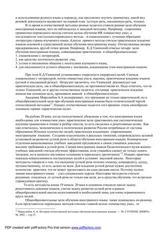 к использованию родного языка и переводу, как предлагают изучать грамматику, какой вид
       речевой деятельности выдвигают на первый план (устную речь, письменную речь, чтение).
               В то время в отечественной методике разные педагоги ставили разные цели обучения
       иностранным языкам, чего не наблюдалось в западной методике. Например, сторонники
       грамматико-переводного метода считали целью обучения ИЯ «гимнастику ума», а
       последователи текстуально-переводного метода – в ознакомлении с лучшими образцами
       литературы страны изучаемого языка. Адепты прямого метода считали практическое владение
       языком основной и единственной целью обучения иностранному языку. Отечественные авторы
       придерживались другой точки зрения. Например, К.Д.Ушинский отмечал четыре цели
       обучения иностранным языкам, совмещающие практические и общеобразовательные:
       1. ознакомление с литературой,
       2. как средство логического развития ума,
       3. устное и письменное общение с носителями изучаемого языка,
       4. для письменного и устного общения с земляками, владеющими этим иностранным языком.

             При этом К.Д.Ушинский устанавливает очередность (иерархию) целей. Сначала
       ознакомление с литературой, потом гимнастика ума и, наконец, практическое владение языком
       (устной и письменной речью). Нетрудно заключить, что Ушинский рекомендует как
       практическую цель, так и общеобразовательную, не противопоставляя их. Надо отметить, что не
       только Ушинский, но и другие отечественные педагоги, отстаивая практическое владение
       языком как основную цель, признавали важной и общеобразовательную.
             Академик Миролюбов А.А подчеркивает, что признание не только практической, но и
       общеобразовательной цели при обучении иностранным языкам было отличительной чертой
       отечественной методики11. Однако, отечественные педагоги того времени очень своеобразно
       понимали термин «практические цели».

              На рубеже 20 века, когда господствовало убеждение в том, что иностранные языки
       необходимы для «гимнастики ума», практические цели трактовались как систематическое
       изучение грамматики и чтение и разбор текстов, то есть сводились к рецептивным целям. Как
       уже отмечалось, экономическое и политическое развитие России потребовало от системы
       образование бОльшее количество людей, практически владеющих современными
       иностранными языками. Создание классических и реальных гимназий, сопровождалось целевой
       установкой на развитие устной речи в области обучения иностранным языкам. Коммерческие
       отделения вышеназванных учебных заведений предъявляли к своим учащимся довольно
       высокие требования в устной речи. Секция иностранных языков Педагогического музея военно-
       учебных заведений считала обучение эффективным, если учащийся сможет не только понять
       читаемое, но и написать несложное сочинение и пересказать прочитанное 12. Однако, практика
       показала невыполнимость поставленных целей в условиях массовой школы. Некоторые
       методисты говорили о том, что овладение устной речи полезно ученому, коммерсанту, купцу,
       путешественнику, то есть далеко не всем. Для владения устной речью нужно достаточное
       количество практики, что не может предоставить ни одна средняя школа. Поэтому полное
       знание иностранного языка – удел специальных курсов. Некоторые методисты считали
       разумным отказаться от устной речи не только как цели, но и средства обучения, что встречало
       справедливую критику.
             То есть методисты конца 19 начала 20 века в основном отводили школе задачу
       рецептивного освоение языком, считая задачу развития устной речи в рамках
       общеобразовательной школы недостижимой и необходимой лишь для очень ограниченного
       круга людей.
              Общеобразовательные цели обучения иностранного языка также понимались по-разному.
       Если представители переводных методов считали главной целью «гимнастику ума», то
       12
        Миролюбов А. А. История отечественной методики обучения иностранным языкам. — М: СТУПЕНИ, ИНФРА-
       М, 2002. – стр 25



PDF created with pdfFactory Pro trial version www.pdffactory.com
 
