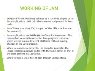 WORKING OF JVM
 JVM(Java Virtual Machine) behaves as a run-time engine to run
Java applications. JVM calls the main method present in Java
code.
 Java Virtual machine(JVM) is a part of the JRE(Java Runtime
Environment).
 Java applications are WORA (Write Once Run Anywhere). This
means that we need to write the Java programs just once,
which we can run on different platforms without making
changes in the Java program.
 When we compile a .java file, the compiler generates the
.class files(contains byte-code) with the same names as that of
the class present in a .java file.
 When we run a .class file, it goes through various steps.
 