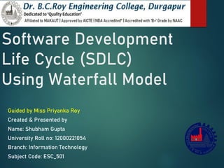 Software Development
Life Cycle (SDLC)
Using Waterfall Model
Guided by Miss Priyanka Roy
Created & Presented by
Name: Shubham Gupta
University Roll no: 12000221054
Branch: Information Technology
Subject Code: ESC_501
 