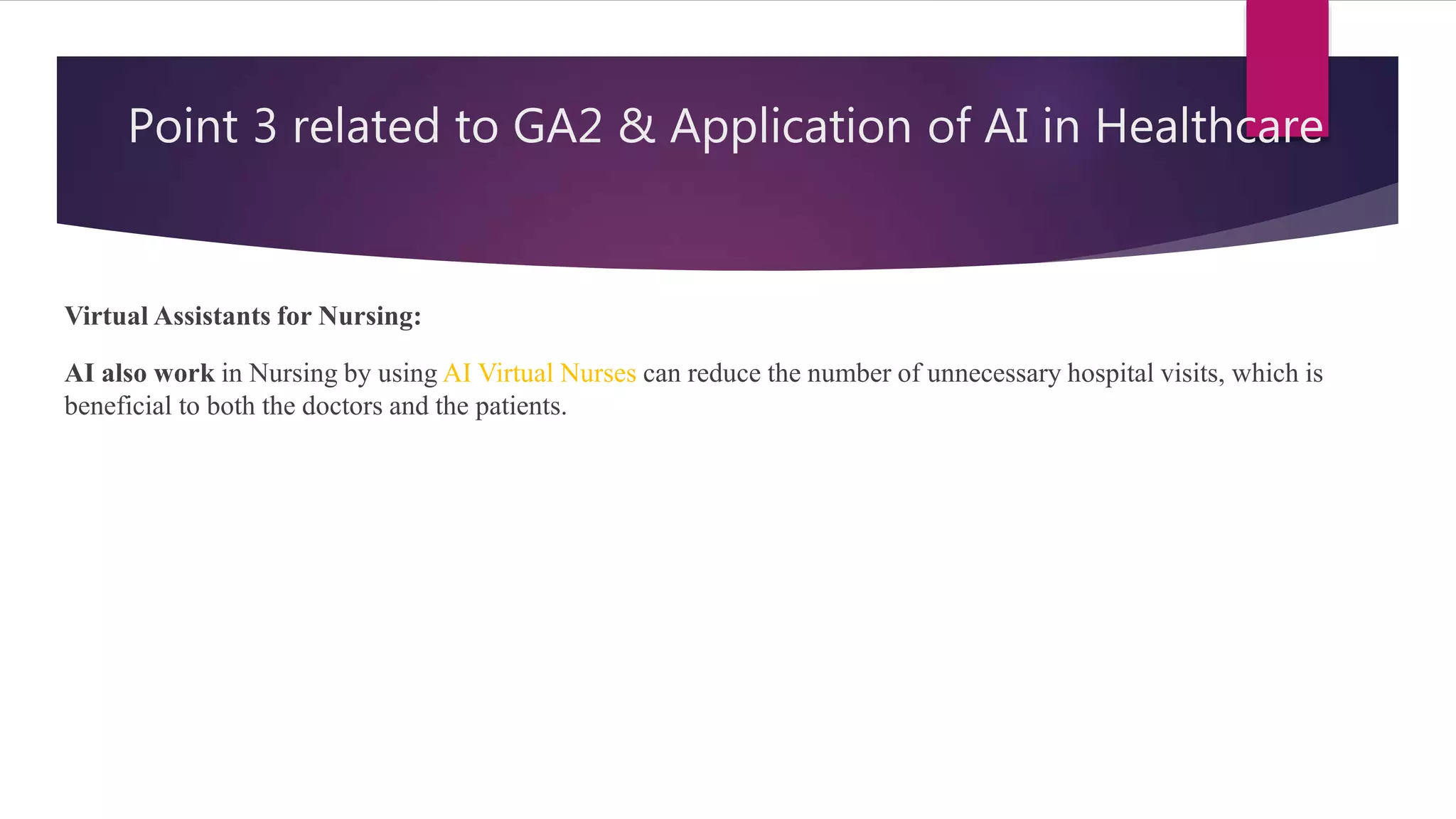 Point 3 related to GA2 & Application of AI in Healthcare
Virtual Assistants for Nursing:
AI also work in Nursing by using AI Virtual Nurses can reduce the number of unnecessary hospital visits, which is
beneficial to both the doctors and the patients.
 
