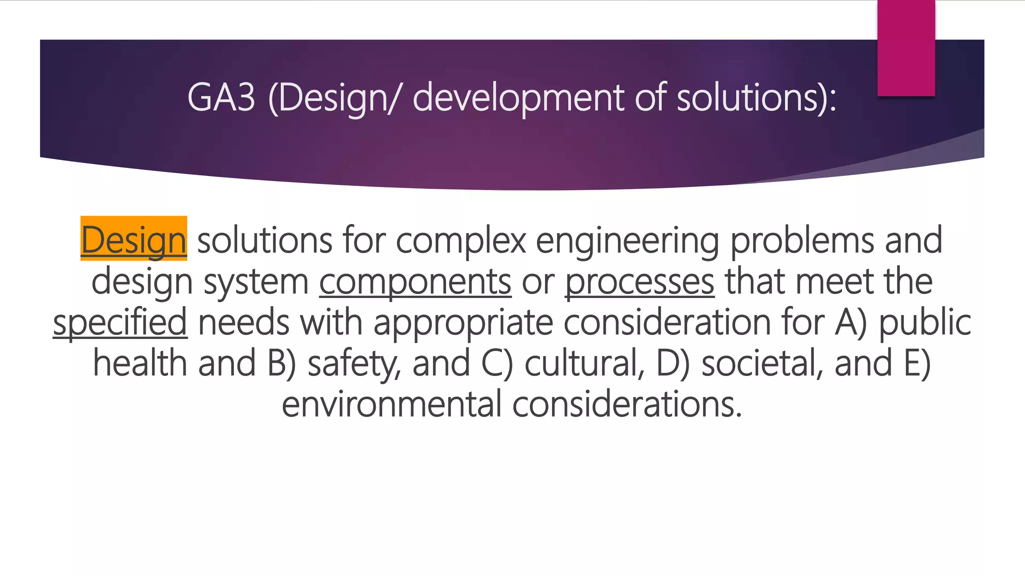 GA3 (Design/ development of solutions):
Design solutions for complex engineering problems and
design system components or processes that meet the
specified needs with appropriate consideration for A) public
health and B) safety, and C) cultural, D) societal, and E)
environmental considerations.
 
