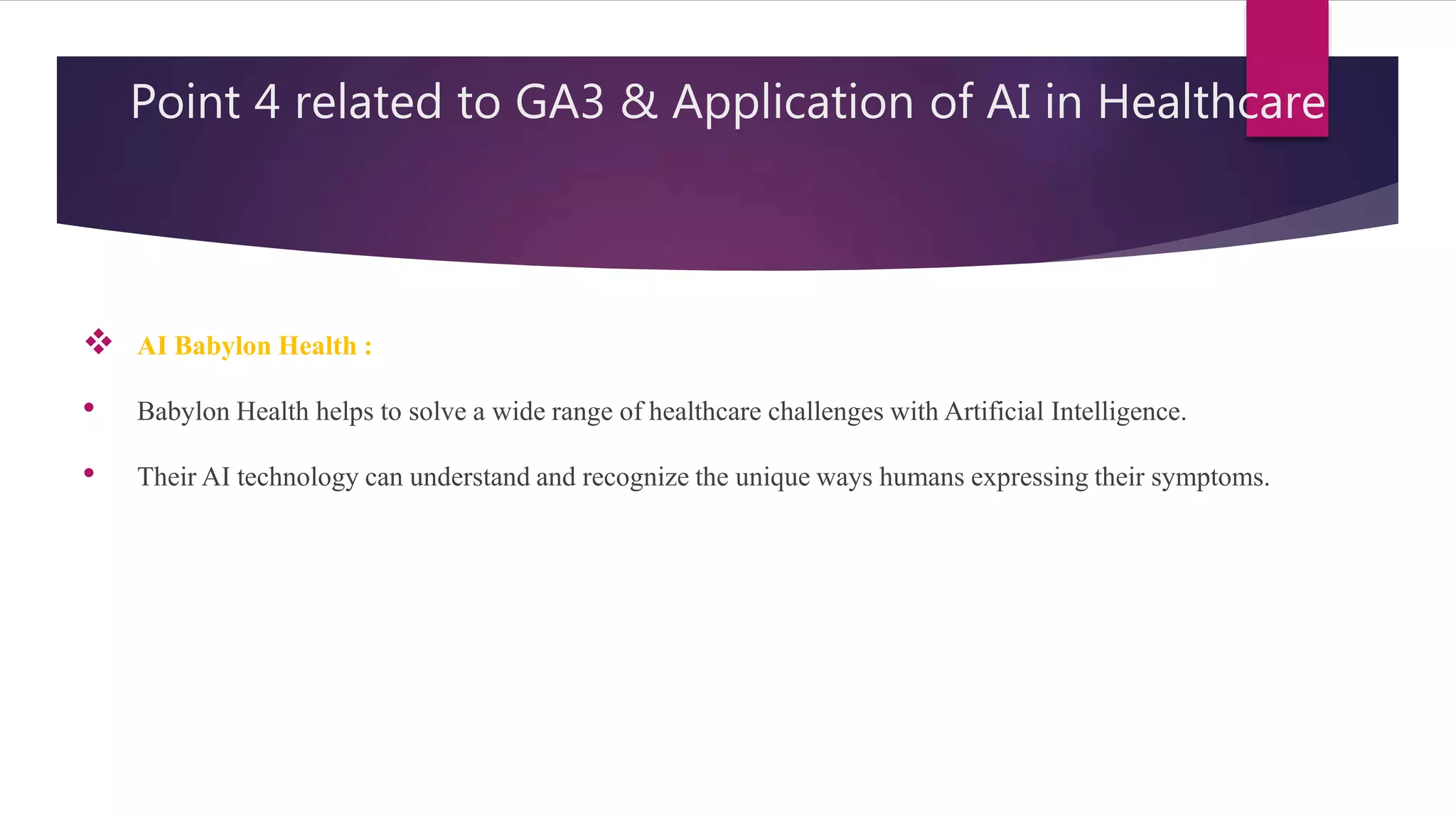 Point 4 related to GA3 & Application of AI in Healthcare
 AI Babylon Health :
• Babylon Health helps to solve a wide range of healthcare challenges with Artificial Intelligence.
• Their AI technology can understand and recognize the unique ways humans expressing their symptoms.
 