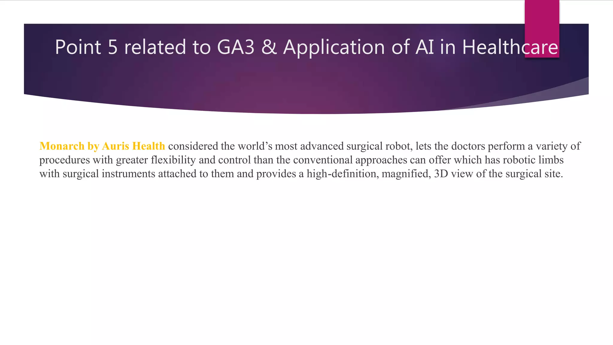 Point 5 related to GA3 & Application of AI in Healthcare
Monarch by Auris Health considered the world’s most advanced surgical robot, lets the doctors perform a variety of
procedures with greater flexibility and control than the conventional approaches can offer which has robotic limbs
with surgical instruments attached to them and provides a high-definition, magnified, 3D view of the surgical site.
 