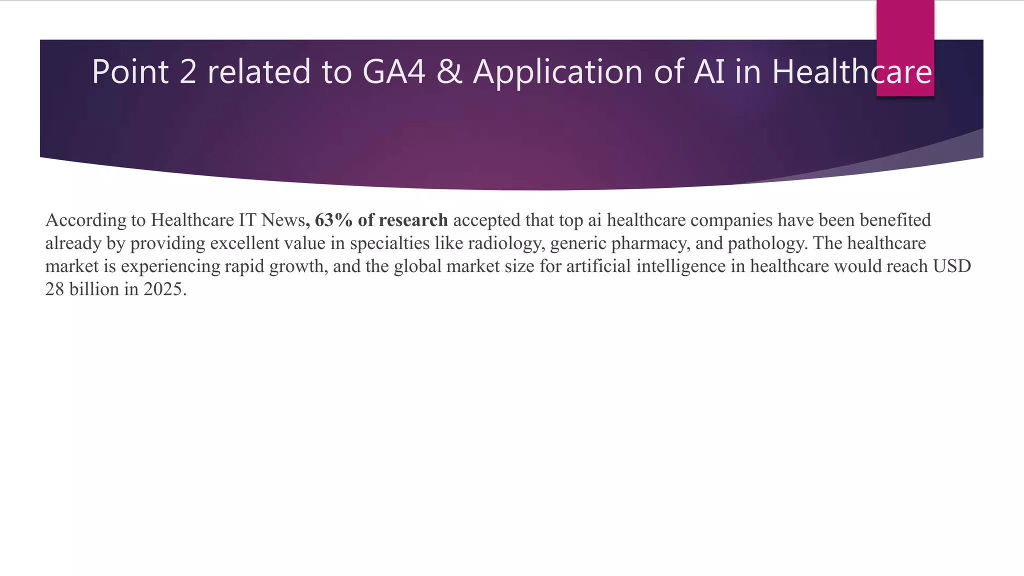 Point 2 related to GA4 & Application of AI in Healthcare
According to Healthcare IT News, 63% of research accepted that top ai healthcare companies have been benefited
already by providing excellent value in specialties like radiology, generic pharmacy, and pathology. The healthcare
market is experiencing rapid growth, and the global market size for artificial intelligence in healthcare would reach USD
28 billion in 2025.
 