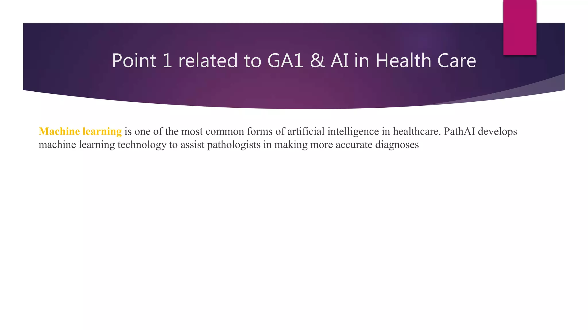 Point 1 related to GA1 & AI in Health Care
Machine learning is one of the most common forms of artificial intelligence in healthcare. PathAI develops
machine learning technology to assist pathologists in making more accurate diagnoses
 