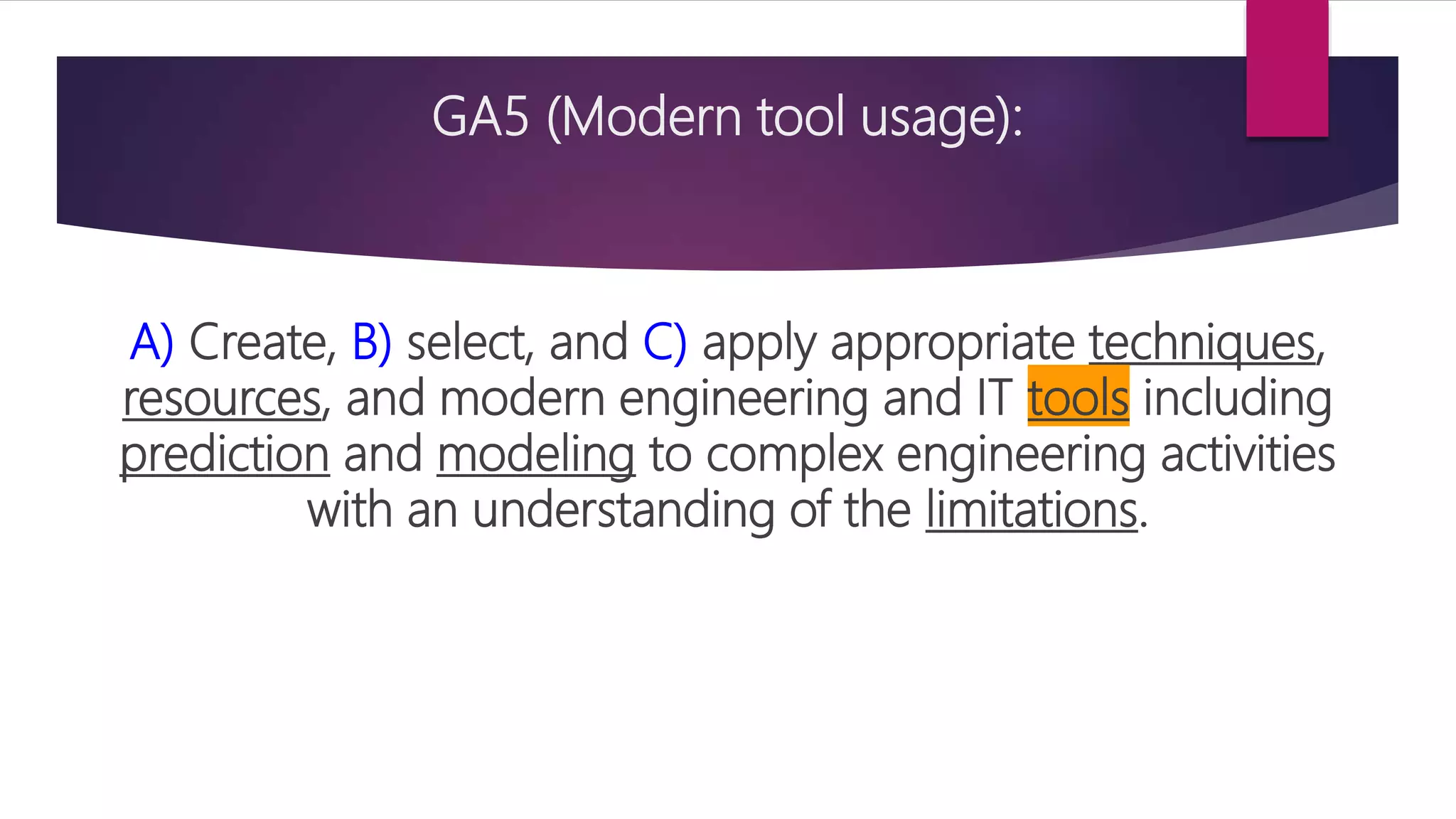 GA5 (Modern tool usage):
A) Create, B) select, and C) apply appropriate techniques,
resources, and modern engineering and IT tools including
prediction and modeling to complex engineering activities
with an understanding of the limitations.
 